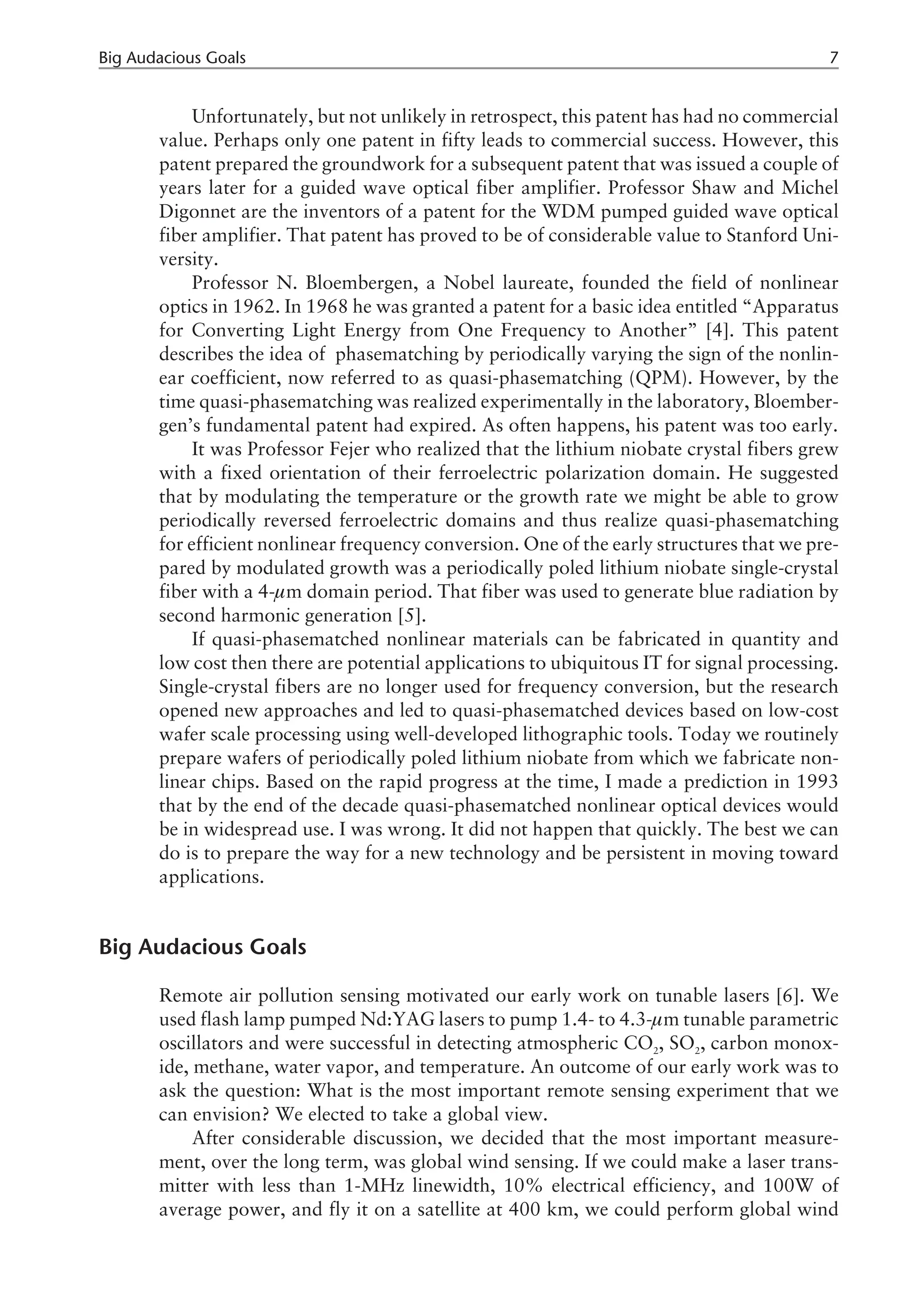 Unfortunately, but not unlikely in retrospect, this patent has had no commercial
value. Perhaps only one patent in fifty leads to commercial success. However, this
patent prepared the groundwork for a subsequent patent that was issued a couple of
years later for a guided wave optical fiber amplifier. Professor Shaw and Michel
Digonnet are the inventors of a patent for the WDM pumped guided wave optical
fiber amplifier. That patent has proved to be of considerable value to Stanford Uni-
versity.
Professor N. Bloembergen, a Nobel laureate, founded the field of nonlinear
optics in 1962. In 1968 he was granted a patent for a basic idea entitled “Apparatus
for Converting Light Energy from One Frequency to Another” [4]. This patent
describes the idea of phasematching by periodically varying the sign of the nonlin-
ear coefficient, now referred to as quasi-phasematching (QPM). However, by the
time quasi-phasematching was realized experimentally in the laboratory, Bloember-
gen’s fundamental patent had expired. As often happens, his patent was too early.
It was Professor Fejer who realized that the lithium niobate crystal fibers grew
with a fixed orientation of their ferroelectric polarization domain. He suggested
that by modulating the temperature or the growth rate we might be able to grow
periodically reversed ferroelectric domains and thus realize quasi-phasematching
for efficient nonlinear frequency conversion. One of the early structures that we pre-
pared by modulated growth was a periodically poled lithium niobate single-crystal
fiber with a 4-µm domain period. That fiber was used to generate blue radiation by
second harmonic generation [5].
If quasi-phasematched nonlinear materials can be fabricated in quantity and
low cost then there are potential applications to ubiquitous IT for signal processing.
Single-crystal fibers are no longer used for frequency conversion, but the research
opened new approaches and led to quasi-phasematched devices based on low-cost
wafer scale processing using well-developed lithographic tools. Today we routinely
prepare wafers of periodically poled lithium niobate from which we fabricate non-
linear chips. Based on the rapid progress at the time, I made a prediction in 1993
that by the end of the decade quasi-phasematched nonlinear optical devices would
be in widespread use. I was wrong. It did not happen that quickly. The best we can
do is to prepare the way for a new technology and be persistent in moving toward
applications.
Big Audacious Goals
Remote air pollution sensing motivated our early work on tunable lasers [6]. We
used flash lamp pumped Nd:YAG lasers to pump 1.4- to 4.3-µm tunable parametric
oscillators and were successful in detecting atmospheric CO2
, SO2
, carbon monox-
ide, methane, water vapor, and temperature. An outcome of our early work was to
ask the question: What is the most important remote sensing experiment that we
can envision? We elected to take a global view.
After considerable discussion, we decided that the most important measure-
ment, over the long term, was global wind sensing. If we could make a laser trans-
mitter with less than 1-MHz linewidth, 10% electrical efficiency, and 100W of
average power, and fly it on a satellite at 400 km, we could perform global wind
Big Audacious Goals 7
 