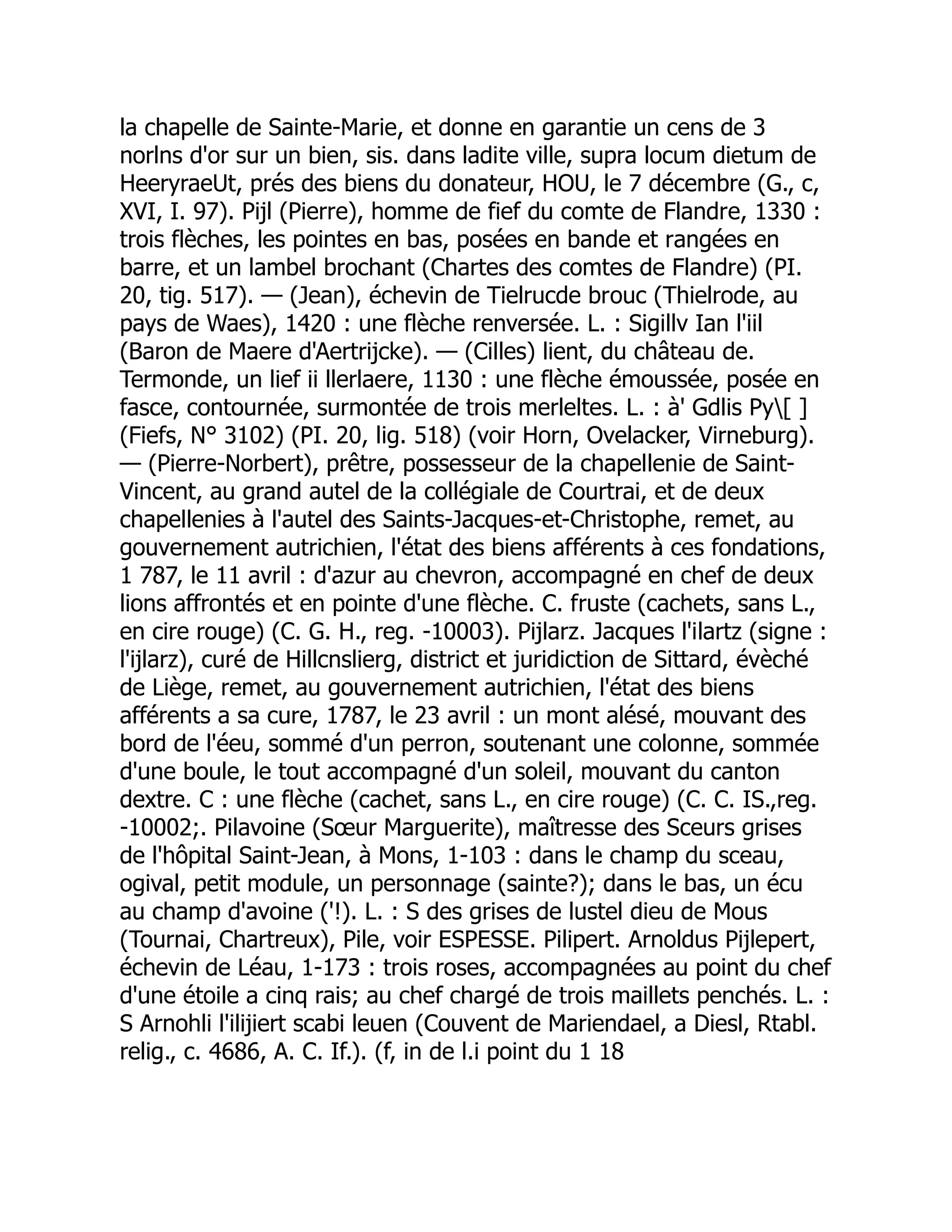 la chapelle de Sainte-Marie, et donne en garantie un cens de 3
norlns d'or sur un bien, sis. dans ladite ville, supra locum dietum de
HeeryraeUt, prés des biens du donateur, HOU, le 7 décembre (G., c,
XVI, I. 97). Pijl (Pierre), homme de fief du comte de Flandre, 1330 :
trois flèches, les pointes en bas, posées en bande et rangées en
barre, et un lambel brochant (Chartes des comtes de Flandre) (PI.
20, tig. 517). — (Jean), échevin de Tielrucde brouc (Thielrode, au
pays de Waes), 1420 : une flèche renversée. L. : Sigillv Ian l'iil
(Baron de Maere d'Aertrijcke). — (Cilles) lient, du château de.
Termonde, un lief ii llerlaere, 1130 : une flèche émoussée, posée en
fasce, contournée, surmontée de trois merleltes. L. : à' Gdlis Py[ ]
(Fiefs, N° 3102) (PI. 20, lig. 518) (voir Horn, Ovelacker, Virneburg).
— (Pierre-Norbert), prêtre, possesseur de la chapellenie de Saint-
Vincent, au grand autel de la collégiale de Courtrai, et de deux
chapellenies à l'autel des Saints-Jacques-et-Christophe, remet, au
gouvernement autrichien, l'état des biens afférents à ces fondations,
1 787, le 11 avril : d'azur au chevron, accompagné en chef de deux
lions affrontés et en pointe d'une flèche. C. fruste (cachets, sans L.,
en cire rouge) (C. G. H., reg. -10003). Pijlarz. Jacques l'ilartz (signe :
l'ijlarz), curé de Hillcnslierg, district et juridiction de Sittard, évèché
de Liège, remet, au gouvernement autrichien, l'état des biens
afférents a sa cure, 1787, le 23 avril : un mont alésé, mouvant des
bord de l'éeu, sommé d'un perron, soutenant une colonne, sommée
d'une boule, le tout accompagné d'un soleil, mouvant du canton
dextre. C : une flèche (cachet, sans L., en cire rouge) (C. C. IS.,reg.
-10002;. Pilavoine (Sœur Marguerite), maîtresse des Sceurs grises
de l'hôpital Saint-Jean, à Mons, 1-103 : dans le champ du sceau,
ogival, petit module, un personnage (sainte?); dans le bas, un écu
au champ d'avoine ('!). L. : S des grises de lustel dieu de Mous
(Tournai, Chartreux), Pile, voir ESPESSE. Pilipert. Arnoldus Pijlepert,
échevin de Léau, 1-173 : trois roses, accompagnées au point du chef
d'une étoile a cinq rais; au chef chargé de trois maillets penchés. L. :
S Arnohli l'ilijiert scabi leuen (Couvent de Mariendael, a Diesl, Rtabl.
relig., c. 4686, A. C. If.). (f, in de l.i point du 1 18
 