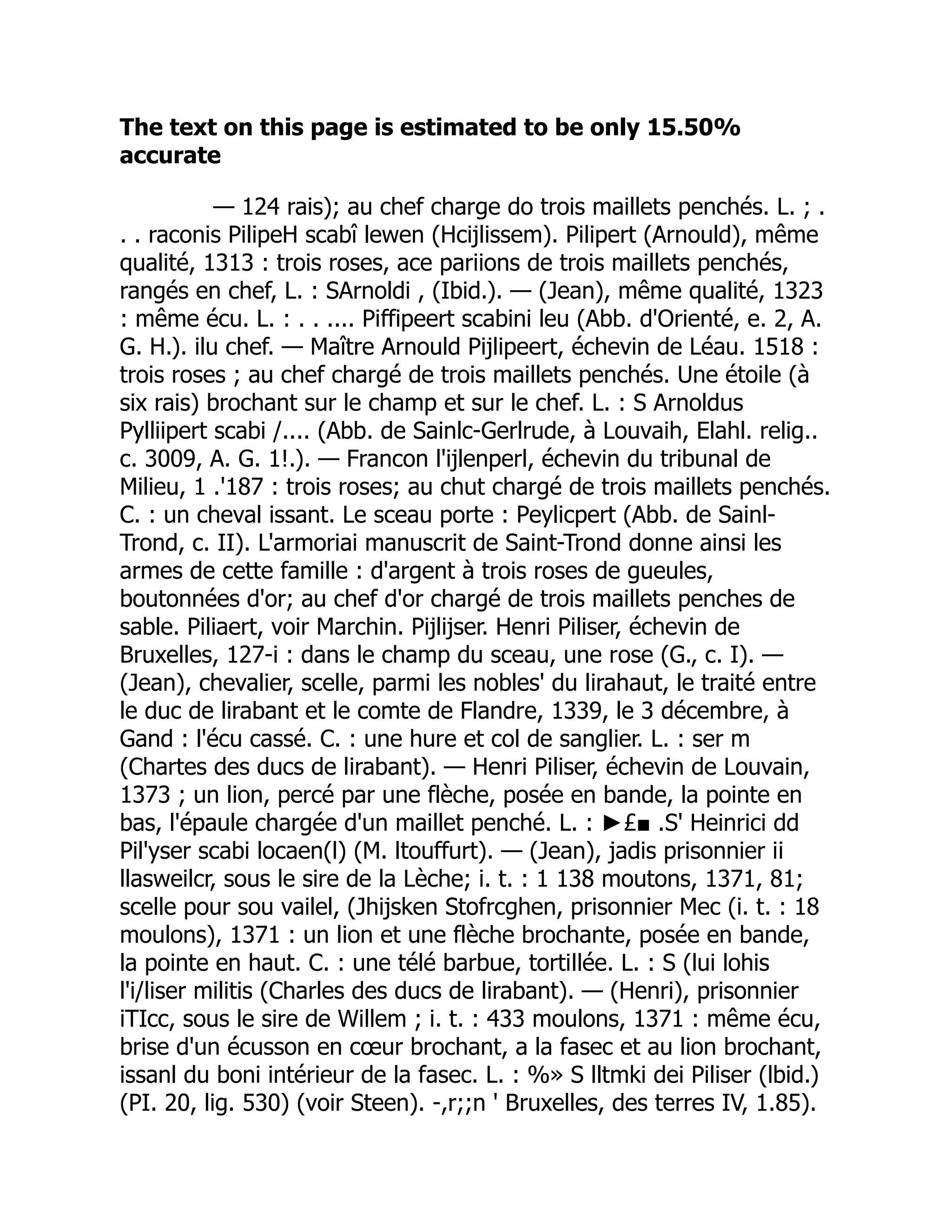 The text on this page is estimated to be only 15.50%
accurate
— 124 rais); au chef charge do trois maillets penchés. L. ; .
. . raconis PilipeH scabî lewen (Hcijlissem). Pilipert (Arnould), même
qualité, 1313 : trois roses, ace pariions de trois maillets penchés,
rangés en chef, L. : SArnoldi , (Ibid.). — (Jean), même qualité, 1323
: même écu. L. : . . .... Piffipeert scabini leu (Abb. d'Orienté, e. 2, A.
G. H.). ilu chef. — Maître Arnould Pijlipeert, échevin de Léau. 1518 :
trois roses ; au chef chargé de trois maillets penchés. Une étoile (à
six rais) brochant sur le champ et sur le chef. L. : S Arnoldus
Pylliipert scabi /.... (Abb. de Sainlc-Gerlrude, à Louvaih, Elahl. relig..
c. 3009, A. G. 1!.). — Francon l'ijlenperl, échevin du tribunal de
Milieu, 1 .'187 : trois roses; au chut chargé de trois maillets penchés.
C. : un cheval issant. Le sceau porte : Peylicpert (Abb. de Sainl-
Trond, c. II). L'armoriai manuscrit de Saint-Trond donne ainsi les
armes de cette famille : d'argent à trois roses de gueules,
boutonnées d'or; au chef d'or chargé de trois maillets penches de
sable. Piliaert, voir Marchin. Pijlijser. Henri Piliser, échevin de
Bruxelles, 127-i : dans le champ du sceau, une rose (G., c. I). —
(Jean), chevalier, scelle, parmi les nobles' du lirahaut, le traité entre
le duc de lirabant et le comte de Flandre, 1339, le 3 décembre, à
Gand : l'écu cassé. C. : une hure et col de sanglier. L. : ser m
(Chartes des ducs de lirabant). — Henri Piliser, échevin de Louvain,
1373 ; un lion, percé par une flèche, posée en bande, la pointe en
bas, l'épaule chargée d'un maillet penché. L. : ►£■ .S' Heinrici dd
Pil'yser scabi locaen(l) (M. ltouffurt). — (Jean), jadis prisonnier ii
llasweilcr, sous le sire de la Lèche; i. t. : 1 138 moutons, 1371, 81;
scelle pour sou vailel, (Jhijsken Stofrcghen, prisonnier Mec (i. t. : 18
moulons), 1371 : un lion et une flèche brochante, posée en bande,
la pointe en haut. C. : une télé barbue, tortillée. L. : S (lui lohis
l'i/liser militis (Charles des ducs de lirabant). — (Henri), prisonnier
iTIcc, sous le sire de Willem ; i. t. : 433 moulons, 1371 : même écu,
brise d'un écusson en cœur brochant, a la fasec et au lion brochant,
issanl du boni intérieur de la fasec. L. : %» S lltmki dei Piliser (lbid.)
(PI. 20, lig. 530) (voir Steen). -,r;;n ' Bruxelles, des terres IV, 1.85).
 