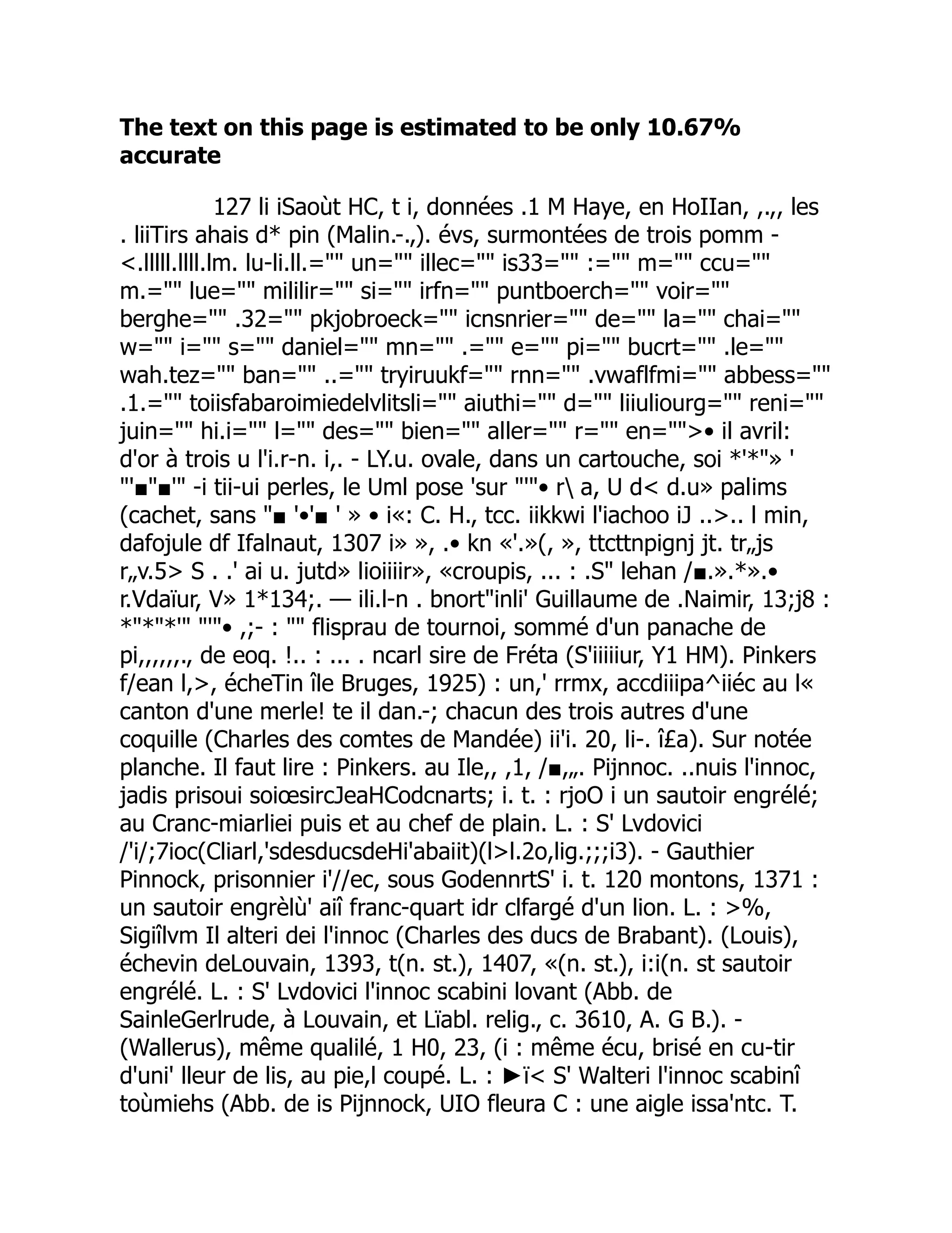 The text on this page is estimated to be only 10.67%
accurate
127 li iSaoùt HC, t i, données .1 M Haye, en HoIIan, ,.,, les
. liiTirs ahais d* pin (Malin.-.,). évs, surmontées de trois pomm -
<.lllll.llll.lm. lu-li.ll.="" un="" illec="" is33="" :="" m="" ccu=""
m.="" lue="" mililir="" si="" irfn="" puntboerch="" voir=""
berghe="" .32="" pkjobroeck="" icnsnrier="" de="" la="" chai=""
w="" i="" s="" daniel="" mn="" .="" e="" pi="" bucrt="" .le=""
wah.tez="" ban="" ..="" tryiruukf="" rnn="" .vwaflfmi="" abbess=""
.1.="" toiisfabaroimiedelvlitsli="" aiuthi="" d="" liiuliourg="" reni=""
juin="" hi.i="" l="" des="" bien="" aller="" r="" en="">• il avril:
d'or à trois u l'i.r-n. i,. - LY.u. ovale, dans un cartouche, soi *'*"» '
"'■"■'" -i tii-ui perles, le Uml pose 'sur "'"• r a, U d< d.u» palims
(cachet, sans "■ '•'■ ' » • i«: C. H., tcc. iikkwi l'iachoo iJ ..>.. l min,
dafojule df Ifalnaut, 1307 i» », .• kn «'.»(, », ttcttnpignj jt. tr„js
r„v.5> S . .' ai u. jutd» lioiiiir», «croupis, ... : .S" lehan /■.».*».•
r.Vdaïur, V» 1*134;. — ili.l-n . bnort"inli' Guillaume de .Naimir, 13;j8 :
*"*"*'" "'"• ,;- : "" flisprau de tournoi, sommé d'un panache de
pi,,,,,,., de eoq. !.. : ... . ncarl sire de Fréta (S'iiiiiur, Y1 HM). Pinkers
f/ean l,>, écheTin île Bruges, 1925) : un,' rrmx, accdiiipa^iiéc au l«
canton d'une merle! te il dan.-; chacun des trois autres d'une
coquille (Charles des comtes de Mandée) ii'i. 20, li-. î£a). Sur notée
planche. Il faut lire : Pinkers. au Ile,, ,1, /■,„. Pijnnoc. ..nuis l'innoc,
jadis prisoui soiœsircJeaHCodcnarts; i. t. : rjoO i un sautoir engrélé;
au Cranc-miarliei puis et au chef de plain. L. : S' Lvdovici
/'i/;7ioc(Cliarl,'sdesducsdeHi'abaiit)(l>l.2o,lig.;;;i3). - Gauthier
Pinnock, prisonnier i'//ec, sous GodennrtS' i. t. 120 montons, 1371 :
un sautoir engrèlù' aiî franc-quart idr clfargé d'un lion. L. : >%,
Sigiîlvm Il alteri dei l'innoc (Charles des ducs de Brabant). (Louis),
échevin deLouvain, 1393, t(n. st.), 1407, «(n. st.), i:i(n. st sautoir
engrélé. L. : S' Lvdovici l'innoc scabini lovant (Abb. de
SainleGerlrude, à Louvain, et Lïabl. relig., c. 3610, A. G B.). -
(Wallerus), même qualilé, 1 H0, 23, (i : même écu, brisé en cu-tir
d'uni' lleur de lis, au pie,l coupé. L. : ►ï< S' Walteri l'innoc scabinî
toùmiehs (Abb. de is Pijnnock, UIO fleura C : une aigle issa'ntc. T.
 