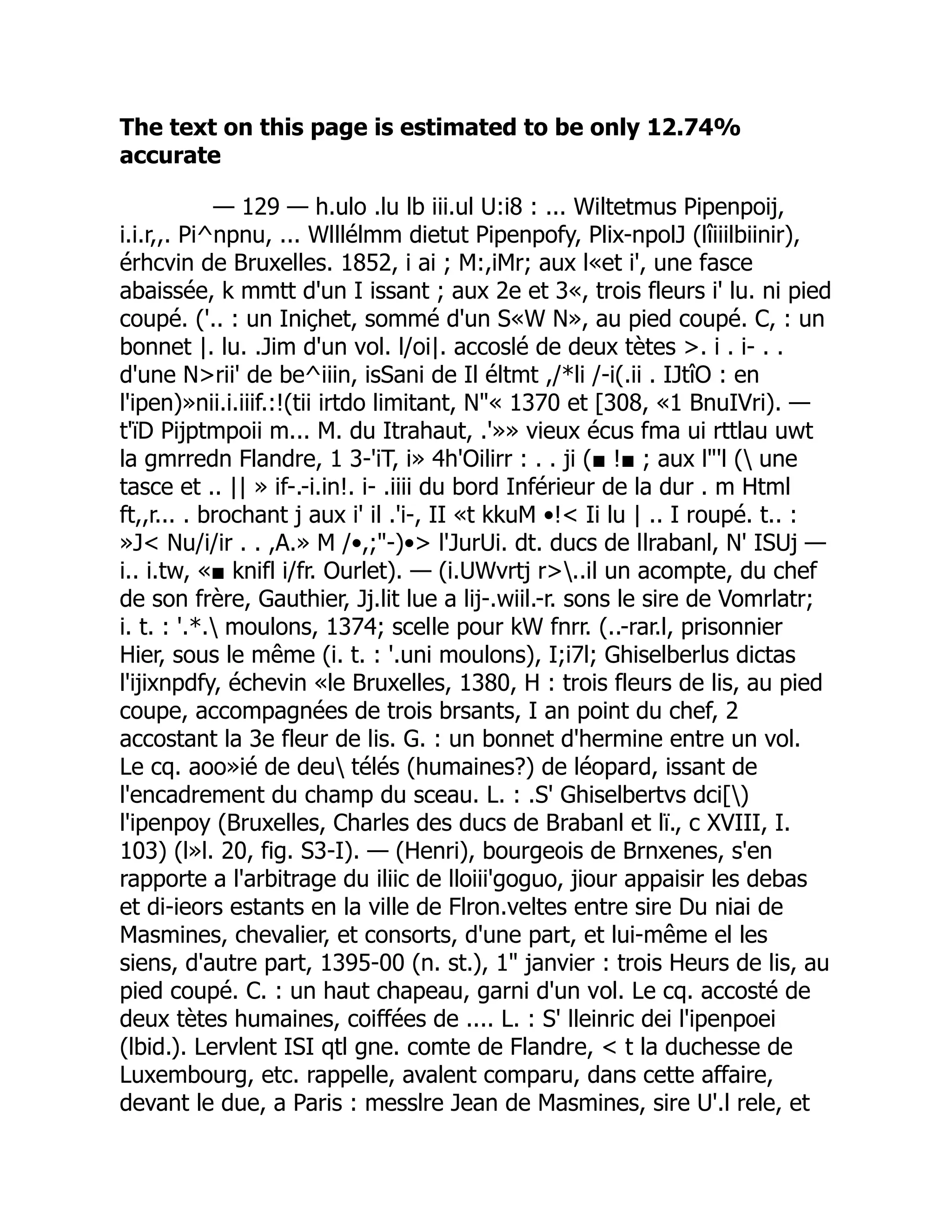 The text on this page is estimated to be only 12.74%
accurate
— 129 — h.ulo .lu lb iii.ul U:i8 : ... Wiltetmus Pipenpoij,
i.i.r,,. Pi^npnu, ... Wlllélmm dietut Pipenpofy, Plix-npolJ (lîiiilbiinir),
érhcvin de Bruxelles. 1852, i ai ; M:,iMr; aux l«et i', une fasce
abaissée, k mmtt d'un I issant ; aux 2e et 3«, trois fleurs i' lu. ni pied
coupé. ('.. : un Iniçhet, sommé d'un S«W N», au pied coupé. C, : un
bonnet |. lu. .Jim d'un vol. l/oi|. accoslé de deux tètes >. i . i- . .
d'une N>rii' de be^iiin, isSani de Il éltmt ,/*li /-i(.ii . IJtîO : en
l'ipen)»nii.i.iiif.:!(tii irtdo limitant, N"« 1370 et [308, «1 BnuIVri). —
t'ïD Pijptmpoii m... M. du Itrahaut, .'»» vieux écus fma ui rttlau uwt
la gmrredn Flandre, 1 3-'iT, i» 4h'Oilirr : . . ji (■ !■ ; aux l"'l ( une
tasce et .. || » if-.-i.in!. i- .iiii du bord Inférieur de la dur . m Html
ft,,r... . brochant j aux i' il .'i-, II «t kkuM •!< Ii lu | .. I roupé. t.. :
»J< Nu/i/ir . . ,A.» M /•,;"-)•> l'JurUi. dt. ducs de llrabanl, N' ISUj —
i.. i.tw, «■ knifl i/fr. Ourlet). — (i.UWvrtj r>..il un acompte, du chef
de son frère, Gauthier, Jj.lit lue a lij-.wiil.-r. sons le sire de Vomrlatr;
i. t. : '.*. moulons, 1374; scelle pour kW fnrr. (..-rar.l, prisonnier
Hier, sous le même (i. t. : '.uni moulons), I;i7l; Ghiselberlus dictas
l'ijixnpdfy, échevin «le Bruxelles, 1380, H : trois fleurs de lis, au pied
coupe, accompagnées de trois brsants, I an point du chef, 2
accostant la 3e fleur de lis. G. : un bonnet d'hermine entre un vol.
Le cq. aoo»ié de deu télés (humaines?) de léopard, issant de
l'encadrement du champ du sceau. L. : .S' Ghiselbertvs dci[)
l'ipenpoy (Bruxelles, Charles des ducs de Brabanl et lï., c XVIII, I.
103) (l»l. 20, fig. S3-I). — (Henri), bourgeois de Brnxenes, s'en
rapporte a l'arbitrage du iliic de lloiii'goguo, jiour appaisir les debas
et di-ieors estants en la ville de Flron.veltes entre sire Du niai de
Masmines, chevalier, et consorts, d'une part, et lui-même el les
siens, d'autre part, 1395-00 (n. st.), 1" janvier : trois Heurs de lis, au
pied coupé. C. : un haut chapeau, garni d'un vol. Le cq. accosté de
deux tètes humaines, coiffées de .... L. : S' lleinric dei l'ipenpoei
(lbid.). Lervlent ISI qtl gne. comte de Flandre, < t la duchesse de
Luxembourg, etc. rappelle, avalent comparu, dans cette affaire,
devant le due, a Paris : messlre Jean de Masmines, sire U'.l rele, et
 