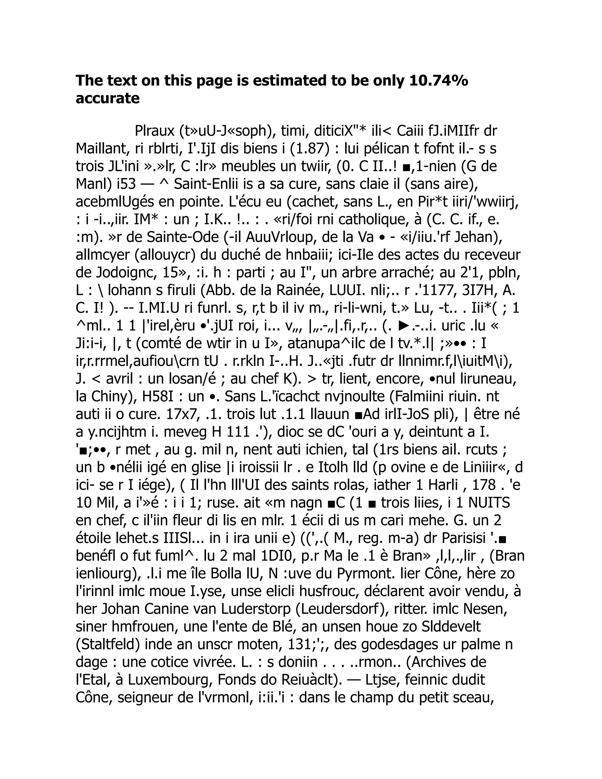 The text on this page is estimated to be only 10.74%
accurate
Plraux (t»uU-J«soph), timi, diticiX"* ili< Caiii fJ.iMIIfr dr
Maillant, ri rblrti, I'.IjI dis biens i (1.87) : lui pélican t fofnt il.- s s
trois JL'ini ».»lr, C :lr» meubles un twiir, (0. C II..! ■,1-nien (G de
Manl) i53 — ^ Saint-Enlii is a sa cure, sans claie il (sans aire),
acebmlUgés en pointe. L'écu eu (cachet, sans L., en Pir*t iiri/'wwiirj,
: i -i..,iir. IM* : un ; I.K.. !.. : . «ri/foi rni catholique, à (C. C. if., e.
:m). »r de Sainte-Ode (-il AuuVrloup, de la Va • - «i/iiu.'rf Jehan),
allmcyer (allouycr) du duché de hnbaiii; ici-Ile des actes du receveur
de Jodoignc, 15», :i. h : parti ; au I", un arbre arraché; au 2'1, pbln,
L :  lohann s firuli (Abb. de la Rainée, LUUI. nli;.. r .'1177, 3I7H, A.
C. I! ). -- I.MI.U ri funrl. s, r,t b il iv m., ri-li-wni, t.» Lu, -t.. . Iii*( ; 1
^ml.. 1 1 |'irel,èru •'.jUI roi, i... v„, |„.-„|.fi,.r,.. (. ►.-..i. uric .lu «
Ji:i-i, |, t (comté de wtir in u I», atanupa^ilc de l tv.*.l| ;»•• : I
ir,r.rrmel,aufioucrn tU . r.rkln I-..H. J..«jti .futr dr llnnimr.f,liuitMi),
J. < avril : un losan/é ; au chef K). > tr, lient, encore, •nul liruneau,
la Chiny), H58I : un •. Sans L.'ïcachct nvjnoulte (Falmiini riuin. nt
auti ii o cure. 17x7, .1. trois lut .1.1 llauun ■Ad irlI-JoS pli), | être né
a y.ncijhtm i. meveg H 111 .'), dioc se dC 'ouri a y, deintunt a I.
'■;••, r met , au g. mil n, nent auti ichien, tal (1rs biens ail. rcuts ;
un b •nélii igé en glise |i iroissii lr . e Itolh lld (p ovine e de Liniiir«, d
ici- se r I iége), ( Il l'hn lll'UI des saints rolas, iather 1 Harli , 178 . 'e
10 Mil, a i'»é : i i 1; ruse. ait «m nagn ■C (1 ■ trois liies, i 1 NUITS
en chef, c il'iin fleur di lis en mlr. 1 écii di us m cari mehe. G. un 2
étoile lehet.s IIISl... in i ira unii e) ((',.( M., reg. m-a) dr Parisisi '.■
benéfl o fut fuml^. lu 2 mal 1DI0, p.r Ma le .1 è Bran» ,l,l,.,lir , (Bran
ienliourg), .l.i me île Bolla lU, N :uve du Pyrmont. lier Cône, hère zo
l'irinnl imlc moue I.yse, unse elicli husfrouc, déclarent avoir vendu, à
her Johan Canine van Luderstorp (Leudersdorf), ritter. imlc Nesen,
siner hmfrouen, une l'ente de Blé, an unsen houe zo Slddevelt
(Staltfeld) inde an unscr moten, 131;';, des godesdages ur palme n
dage : une cotice vivrée. L. : s doniin . . . ..rmon.. (Archives de
l'Etal, à Luxembourg, Fonds do Reiuàclt). — Ltjse, feinnic dudit
Cône, seigneur de l'vrmonl, i:ii.'i : dans le champ du petit sceau,
 