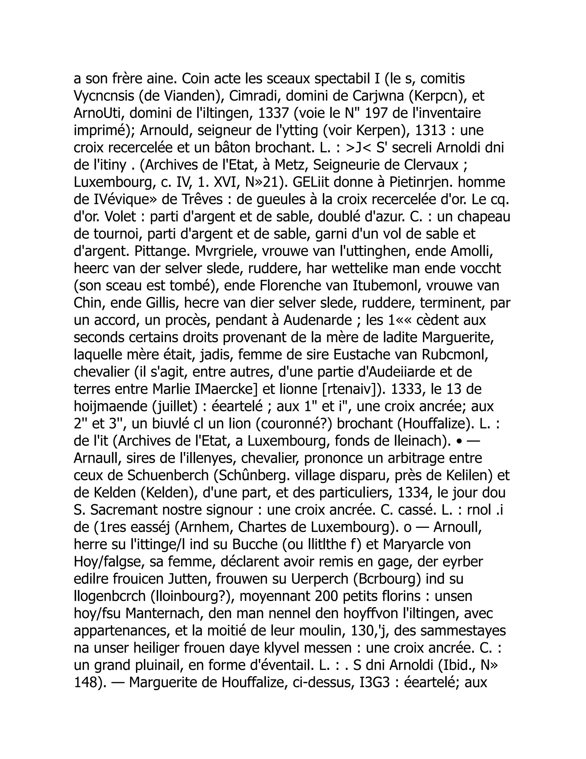 a son frère aine. Coin acte les sceaux spectabil I (le s, comitis
Vycncnsis (de Vianden), Cimradi, domini de Carjwna (Kerpcn), et
ArnoUti, domini de l'iltingen, 1337 (voie le N" 197 de l'inventaire
imprimé); Arnould, seigneur de l'ytting (voir Kerpen), 1313 : une
croix recercelée et un bâton brochant. L. : >J< S' secreli Arnoldi dni
de l'itiny . (Archives de l'Etat, à Metz, Seigneurie de Clervaux ;
Luxembourg, c. IV, 1. XVI, N»21). GELiit donne à Pietinrjen. homme
de IVévique» de Trêves : de gueules à la croix recercelée d'or. Le cq.
d'or. Volet : parti d'argent et de sable, doublé d'azur. C. : un chapeau
de tournoi, parti d'argent et de sable, garni d'un vol de sable et
d'argent. Pittange. Mvrgriele, vrouwe van l'uttinghen, ende Amolli,
heerc van der selver slede, ruddere, har wettelike man ende voccht
(son sceau est tombé), ende Florenche van Itubemonl, vrouwe van
Chin, ende Gillis, hecre van dier selver slede, ruddere, terminent, par
un accord, un procès, pendant à Audenarde ; les 1«« cèdent aux
seconds certains droits provenant de la mère de ladite Marguerite,
laquelle mère était, jadis, femme de sire Eustache van Rubcmonl,
chevalier (il s'agit, entre autres, d'une partie d'Audeiiarde et de
terres entre Marlie IMaercke] et lionne [rtenaiv]). 1333, le 13 de
hoijmaende (juillet) : éeartelé ; aux 1" et i", une croix ancrée; aux
2'' et 3'', un biuvlé cl un lion (couronné?) brochant (Houffalize). L. :
de l'it (Archives de l'Etat, a Luxembourg, fonds de lleinach). • —
Arnaull, sires de l'illenyes, chevalier, prononce un arbitrage entre
ceux de Schuenberch (Schûnberg. village disparu, près de Kelilen) et
de Kelden (Kelden), d'une part, et des particuliers, 1334, le jour dou
S. Sacremant nostre signour : une croix ancrée. C. cassé. L. : rnol .i
de (1res easséj (Arnhem, Chartes de Luxembourg). o — Arnoull,
herre su l'ittinge/l ind su Bucche (ou llitlthe f) et Maryarcle von
Hoy/falgse, sa femme, déclarent avoir remis en gage, der eyrber
edilre frouicen Jutten, frouwen su Uerperch (Bcrbourg) ind su
llogenbcrch (lloinbourg?), moyennant 200 petits florins : unsen
hoy/fsu Manternach, den man nennel den hoyffvon l'iltingen, avec
appartenances, et la moitié de leur moulin, 130,'j, des sammestayes
na unser heiliger frouen daye klyvel messen : une croix ancrée. C. :
un grand pluinail, en forme d'éventail. L. : . S dni Arnoldi (Ibid., N»
148). — Marguerite de Houffalize, ci-dessus, I3G3 : éeartelé; aux
 