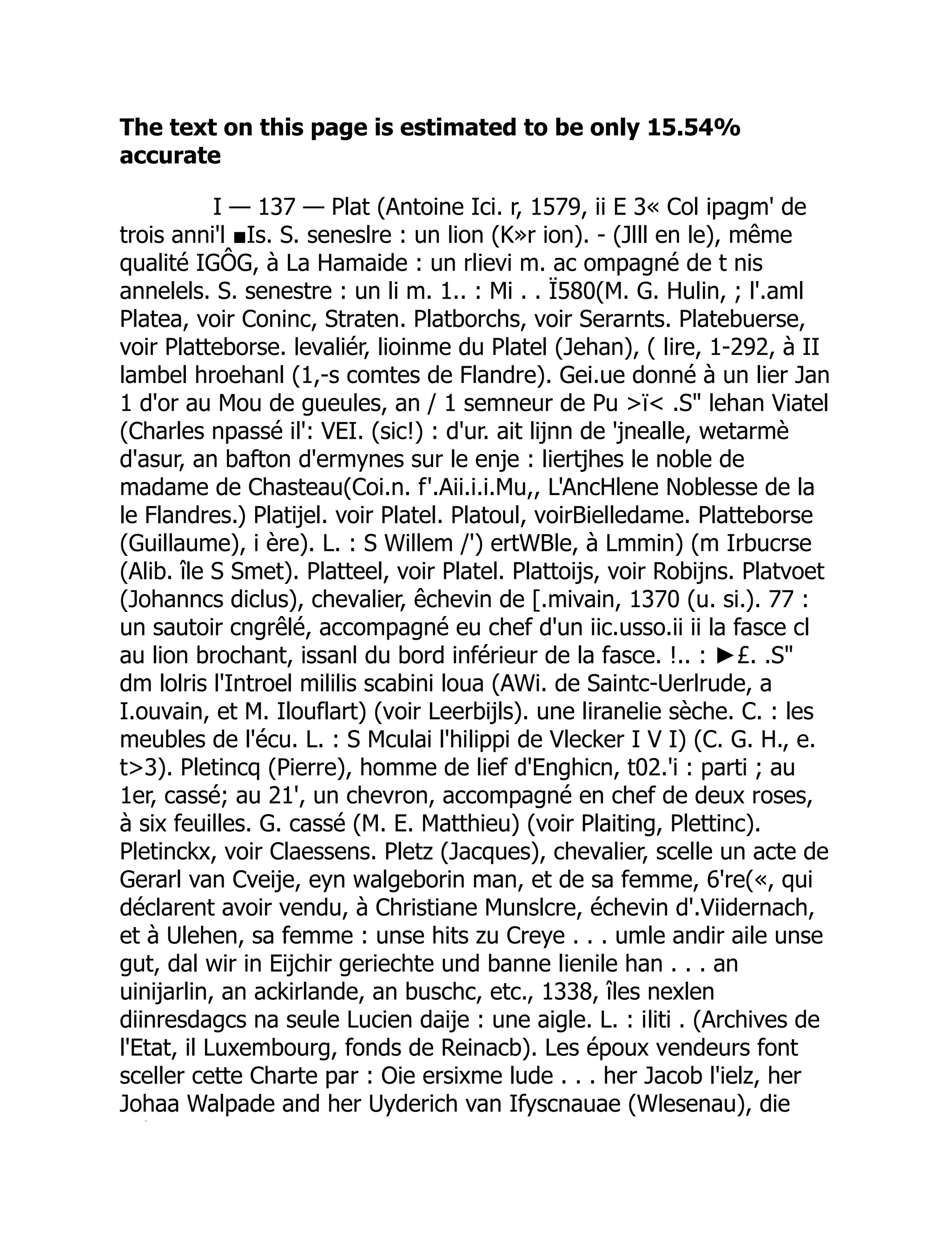 The text on this page is estimated to be only 15.54%
accurate
I — 137 — Plat (Antoine Ici. r, 1579, ii E 3« Col ipagm' de
trois anni'l ■Is. S. seneslre : un lion (K»r ion). - (Jlll en le), même
qualité IGÔG, à La Hamaide : un rlievi m. ac ompagné de t nis
annelels. S. senestre : un li m. 1.. : Mi . . Ï580(M. G. Hulin, ; l'.aml
Platea, voir Coninc, Straten. Platborchs, voir Serarnts. Platebuerse,
voir Platteborse. levaliér, lioinme du Platel (Jehan), ( lire, 1-292, à II
lambel hroehanl (1,-s comtes de Flandre). Gei.ue donné à un lier Jan
1 d'or au Mou de gueules, an / 1 semneur de Pu >ï< .S" lehan Viatel
(Charles npassé il': VEI. (sic!) : d'ur. ait lijnn de 'jnealle, wetarmè
d'asur, an bafton d'ermynes sur le enje : liertjhes le noble de
madame de Chasteau(Coi.n. f'.Aii.i.i.Mu,, L'AncHlene Noblesse de la
le Flandres.) Platijel. voir Platel. Platoul, voirBielledame. Platteborse
(Guillaume), i ère). L. : S Willem /') ertWBle, à Lmmin) (m Irbucrse
(Alib. île S Smet). Platteel, voir Platel. Plattoijs, voir Robijns. Platvoet
(Johanncs diclus), chevalier, êchevin de [.mivain, 1370 (u. si.). 77 :
un sautoir cngrêlé, accompagné eu chef d'un iic.usso.ii ii la fasce cl
au lion brochant, issanl du bord inférieur de la fasce. !.. : ►£. .S"
dm lolris l'Introel mililis scabini loua (AWi. de Saintc-Uerlrude, a
I.ouvain, et M. Ilouflart) (voir Leerbijls). une liranelie sèche. C. : les
meubles de l'écu. L. : S Mculai l'hilippi de Vlecker I V I) (C. G. H., e.
t>3). Pletincq (Pierre), homme de lief d'Enghicn, t02.'i : parti ; au
1er, cassé; au 21', un chevron, accompagné en chef de deux roses,
à six feuilles. G. cassé (M. E. Matthieu) (voir Plaiting, Plettinc).
Pletinckx, voir Claessens. Pletz (Jacques), chevalier, scelle un acte de
Gerarl van Cveije, eyn walgeborin man, et de sa femme, 6're(«, qui
déclarent avoir vendu, à Christiane Munslcre, échevin d'.Viidernach,
et à Ulehen, sa femme : unse hits zu Creye . . . umle andir aile unse
gut, dal wir in Eijchir geriechte und banne lienile han . . . an
uinijarlin, an ackirlande, an buschc, etc., 1338, îles nexlen
diinresdagcs na seule Lucien daije : une aigle. L. : iliti . (Archives de
l'Etat, il Luxembourg, fonds de Reinacb). Les époux vendeurs font
sceller cette Charte par : Oie ersixme lude . . . her Jacob l'ielz, her
Johaa Walpade and her Uyderich van Ifyscnauae (Wlesenau), die
Ù
 