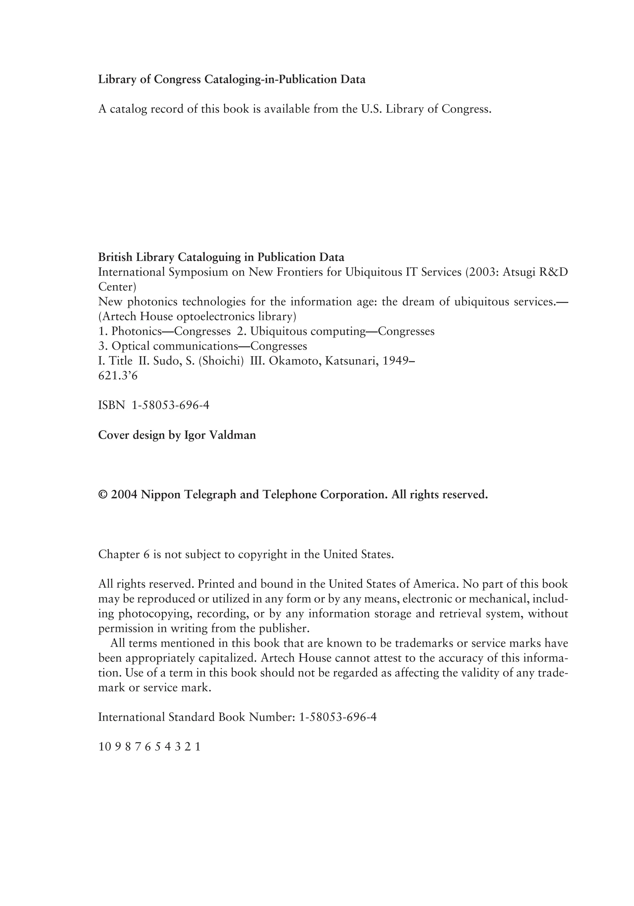 Library of Congress Cataloging-in-Publication Data
A catalog record of this book is available from the U.S. Library of Congress.
British Library Cataloguing in Publication Data
International Symposium on New Frontiers for Ubiquitous IT Services (2003: Atsugi R&D
Center)
New photonics technologies for the information age: the dream of ubiquitous services.—
(Artech House optoelectronics library)
1. Photonics—Congresses 2. Ubiquitous computing—Congresses
3. Optical communications—Congresses
I. Title II. Sudo, S. (Shoichi) III. Okamoto, Katsunari, 1949–
621.3’6
ISBN 1-58053-696-4
Cover design by Igor Valdman
© 2004 Nippon Telegraph and Telephone Corporation. All rights reserved.
Chapter 6 is not subject to copyright in the United States.
All rights reserved. Printed and bound in the United States of America. No part of this book
may be reproduced or utilized in any form or by any means, electronic or mechanical, includ-
ing photocopying, recording, or by any information storage and retrieval system, without
permission in writing from the publisher.
All terms mentioned in this book that are known to be trademarks or service marks have
been appropriately capitalized. Artech House cannot attest to the accuracy of this informa-
tion. Use of a term in this book should not be regarded as affecting the validity of any trade-
mark or service mark.
International Standard Book Number: 1-58053-696-4
10 9 8 7 6 5 4 3 2 1
 