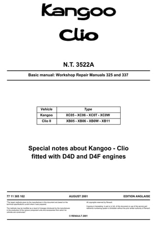 N.T. 3522A
Basic manual: Workshop Repair Manuals 325 and 337
Special notes about Kangoo - Clio
fitted with D4D and D4F engines
Vehicle Type
Kangoo XC05 - XC06 - XC0T - XC0W
Clio II XB05 - XB06 - XB0W - XB11
77 11 305 102
"The repair methods given by the manufacturer in this document are based on the
technical specifications current when it was prepared.
The methods may be modified as a result of changes introduced by the manufacturer
in the production of the various component units and accessories from which his
vehicles are constructed."
AUGUST 2001
All copyrights reserved by Renault.
EDITION ANGLAISE
Copying or translating, in part or in full, of this document or use of the service part
reference numbering system is forbidden without the prior written authority of Renault.
© RENAULT 2001
 