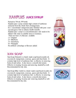 JUICE SYRUP
Packed in 750 mL PP bottle
Xanplus-juice syrup contains high content of xanthones
extracted from the whole fruit of mangosteen.
It is concentrated mangosteen juice blended with pure sour-
sop and guava fruit to enhance health benefits.
Xanplus-juice syrup is a concentrated juice and needs to be
diluted with water to suitable taste or sweetness.
There are four ( 4 ) flavours available
1 # Original
2 # Blueberry
3 # Strawberry
4 # Pineapple
No artificial colourings or flavours added
XAN SOAP
Xan-Soap (Natural) is a hand- made soap based on palm oil,
coconutoil, mangosteen, soursop, guava and shea butter. It
contains high level of xanthones that is effective in removing
bodyoil and rashes. It also leaves a smooth skin texture.
Effective in treating Eczema and removing dandruff as well.
Recommended for oily skin.
Xan-Soap (Blue Label) is a hand- made soap based on palm oil,
coconutoil, mangosteen, soursop, guava and shea butter. It
contains high level of xanthones that is effective in removing
bodyoil and rashes. It also leaves a smooth skin texture.
Effective in treating Eczema and removing dandruff as well.
Recommended for dry skin.
 