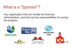 What is a “Sponsor”?
Any organization that can handle the financial,
administrative, and food service responsibilities of running
the program.
 