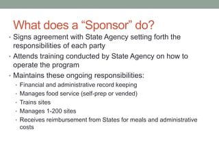 What does a “Sponsor” do?
• Signs agreement with State Agency setting forth the
responsibilities of each party
• Attends training conducted by State Agency on how to
operate the program
• Maintains these ongoing responsibilities:
• Financial and administrative record keeping
• Manages food service (self-prep or vended)
• Trains sites
• Manages 1-200 sites
• Receives reimbursement from States for meals and administrative
costs
 