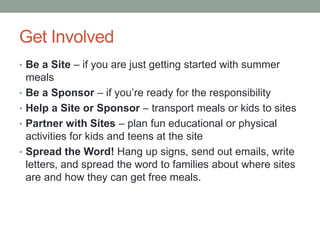 Get Involved
• Be a Site – if you are just getting started with summer
meals
• Be a Sponsor – if you’re ready for the responsibility
• Help a Site or Sponsor – transport meals or kids to sites
• Partner with Sites – plan fun educational or physical
activities for kids and teens at the site
• Spread the Word! Hang up signs, send out emails, write
letters, and spread the word to families about where sites
are and how they can get free meals.
 