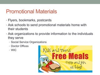 Promotional Materials
• Flyers, bookmarks, postcards
• Ask schools to send promotional materials home with
their students
• Ask organizations to provide information to the individuals
they serve
• Social Service Organizations
• Doctor Offices
• WIC
 