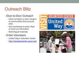 Outreach Blitz
• Door-to-Door Outreach
• Hand out flyers or door hangers
to communities that surround
sites
• Ask businesses to post a flyer
or hand out information
• Multi-lingual materials
• Enlist Volunteers
• United Way’s Volunteer Center
• http://volunteercenter.uwccr.org/
 