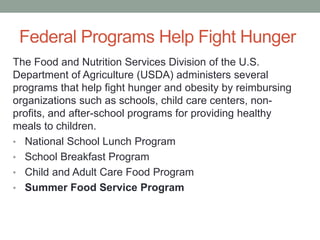 Federal Programs Help Fight Hunger
The Food and Nutrition Services Division of the U.S.
Department of Agriculture (USDA) administers several
programs that help fight hunger and obesity by reimbursing
organizations such as schools, child care centers, non-
profits, and after-school programs for providing healthy
meals to children.
• National School Lunch Program
• School Breakfast Program
• Child and Adult Care Food Program
• Summer Food Service Program
 