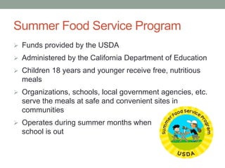 Summer Food Service Program
 Funds provided by the USDA
 Administered by the California Department of Education
 Children 18 years and younger receive free, nutritious
meals
 Organizations, schools, local government agencies, etc.
serve the meals at safe and convenient sites in
communities
 Operates during summer months when
school is out
 