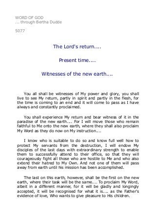 WORD OF GOD
... through Bertha Dudde
5077
The Lord's return....
Present time....
Witnesses of the new earth....
You all shall be witnesses of My power and glory, you shall
live to see My return, partly in spirit and partly in the flesh, for
the time is coming to an end and it will come to pass as I have
always and constantly proclaimed.
You shall experience My return and bear witness of it in the
paradise of the new earth.... For I will move those who remain
faithful to Me onto the new earth, where they shall also proclaim
My Word as they do now on My instruction....
I know who is suitable to do so and know full well how to
protect My servants from the destruction, I will endow My
disciples of the last days with extraordinary strength to enable
them to successfully attend to their office, so that they will
courageously fight all those who are hostile to Me and who also
extend their hatred to My Own. And not one of them will pass
away from earth until his mission has been accomplished.
The last on this earth, however, shall be the first on the new
earth, where their task will be the same.... To proclaim My Word,
albeit in a different manner, for it will be gladly and longingly
accepted, it will be recognised for what it is.... as the Father's
evidence of love, Who wants to give pleasure to His children.
 