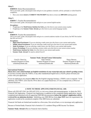 •Step 2:
   FORM B (School Recommendation)
   Fill in your name, grade, and program name and give to your guidance counselor, adviser, principal, or school head for
   completion.
   >    Have your school attach a CURRENT TRANSCRIPT that shows at least one 2009-2010 marking period.

•Step 3:
   FORM C (Teacher Recommendation)
   Fill in your name, grade, and program name and give to your current English teacher.
   Exceptions:
   > If applying to the Math/Science Institute for Girls, give this form to your current science teacher.
   > If applying to the Summer Study Abroad, give this form to your current language teacher.
•Step 4:
   FORM D (Teacher Recommendation)
   Fill in your name, grade, and program name and give to a current academic teacher of your choice, but NOT the teacher
   that fills out Form C.
   Exceptions:
   > High School Enrichment: If you are selecting a math course give this form to your current math teacher.
   > Middle School Enrichment: If you are selecting a math course give this form to your current math teacher.
   > Math Workshops: If you are selecting a math course, give this form to your current math teacher.
   > Science Workshops: If you are selecting a science course, give this form to your current science teacher.
   > Math/Science Institute for Girls: Give this form to your current math teacher.
   > Summer Study Abroad: No need to submit Form D


                                    Summer Study Abroad Contact Information
          Carol S. Chen-Lin                      Anne Armour                     Nancy Burress
       Summer Program in China             Summer Program in France         Summer Program in Spain
         cchenlin@choate.edu                  aarmour@choate.edu              nburress@choate.edu


International Students:
Please have your school include an English translation of your transcript and your school’s grading system.
If you have recently taken the TOEFL or any other standardized English test (i.e SLEP), please forward your
scores with your application.
If you are applying to any program other than the English Language Institute, a TOEFL score is required. To be
admitted, your TOEFL score must be 550 or above on a paper-based test, 213 on a computer test, or 80 on an
Internet based test.


                           A NOTE TO THOSE APPLYING FOR FINANCIAL AID:
Please call (203) 697-2365, fax (203) 697-2519, or visit www.choate.edu/summerprograms to obtain the 2010
Financial Aid Application. Financial Aid Application, in addition to this completed student application, must be
completed and submitted with all supporting 2009 IRS documentation before the student’s application will be
reviewed for an admission decision. Submitting your 2008 IRS/tax forms does NOT meet our requirement; the
application would not be considered complete if the 2008 forms are submitted.
Financial Aid funds are limited and awarded on a first-come, first served basis, so we encourage early application.
Because of limited funds, Financial Aid is limited to U.S. residents filing an IRS Income Tax Return.
Summer Study Abroad offers no Financial Aid to families.
 