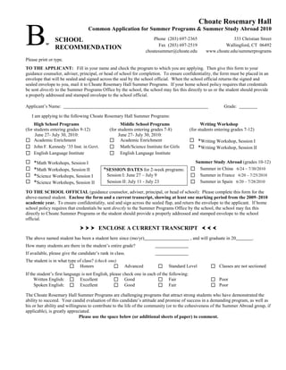 Choate Rosemary Hall

B          w
                SCHOOL
                RECOMMENDATION
                                   Common Application for Summer Programs & Summer Study Abroad 2010
                                                                      Phone (203) 697-2365
                                                                         Fax (203) 697-2519
                                                                  choatesummer@choate.edu
                                                                                                                  333 Christian Street
                                                                                                             Wallingford, CT 06492
                                                                                                     www.choate.edu/summerprograms
Please print or type.
TO THE APPLICANT: Fill in your name and check the program to which you are applying. Then give this form to your
guidance counselor, adviser, principal, or head of school for completion. To ensure confidentiality, the form must be placed in an
envelope that will be sealed and signed across the seal by the school official. When the school official returns the signed and
sealed envelope to you, mail it to Choate Rosemary Hall Summer Programs. If your home school policy requires that credentials
be sent directly to the Summer Programs Office by the school, the school may fax this directly to us or the student should provide
a properly addressed and stamped envelope to the school official.

Applicant’s Name:                                                                                              Grade:

    I am applying to the following Choate Rosemary Hall Summer Programs:
     High School Programs                            Middle School Programs                        Writing Workshop
(for students entering grades 9-12)            (for students entering grades 7-8)            (for students entering grades 7-12)
      June 27- July 30, 2010:                       June 27- July 30, 2010:
 Academic Enrichment                           Academic Enrichment                          *Writing Workshop, Session I
 John F. Kennedy ’35 Inst. in Govt.            Math/Science Institute for Girls             *Writing Workshop, Session II
 English Language Institute                    English Language Institute
   *Math Workshops, Session I                                                                Summer Study Abroad (grades 10-12)
   *Math Workshops, Session II            *SESSION DATES for 2-week programs:                Summer in China 6/24 – 7/30/2010
   *Science Workshops, Session I            Session I: June 27 – July 9                      Summer in France 6/20 – 7/25/2010
   *Science Workshops, Session II           Session II: July 11 - July 23                    Summer in Spain 6/20 – 7/28/2010
TO THE SCHOOL OFFICIAL (guidance counselor, adviser, principal, or head of school): Please complete this form for the
above-named student. Enclose the form and a current transcript, showing at least one marking period from the 2009–2010
academic year. To ensure confidentiality, seal and sign across the sealed flap, and return the envelope to the applicant. If home
school policy requires that credentials be sent directly to the Summer Programs Office by the school, the school may fax this
directly to Choate Summer Programs or the student should provide a properly addressed and stamped envelope to the school
official.

                                 ENCLOSE A CURRENT TRANSCRIPT   
The above named student has been a student here since (mo/yr)                                , and will graduate in 20         .
How many students are there in the student’s entire grade?
If available, please give the candidate’s rank in class.
The student is in what type of class? (check one)
                         Honors                      Advanced               Standard Level            Classes are not sectioned
If the student’s first language is not English, please check one in each of the following:
     Written English:  Excellent                  Good                  Fair                          Poor
     Spoken English:  Excellent                   Good                  Fair                          Poor
The Choate Rosemary Hall Summer Programs are challenging programs that attract strong students who have demonstrated the
ability to succeed. Your candid evaluation of this candidate’s attitude and promise of success in a demanding program, as well as
his or her ability and willingness to contribute to the life of the community (or to the cohesiveness of the Summer Abroad group, if
applicable), is greatly appreciated.
                              Please use the space below (or additional sheets of paper) to comment.
 