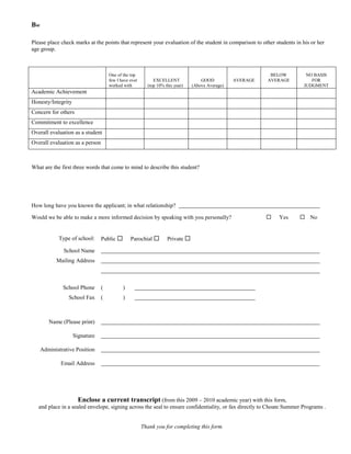 Bw

Please place check marks at the points that represent your evaluation of the student in comparison to other students in his or her
age group.



                                     One of the top                                                         BELOW        NO BASIS
                                     few I have ever        EXCELLENT              GOOD          AVERAGE   AVERAGE         FOR
                                     worked with         (top 10% this year)   (Above Average)                          JUDGMENT
Academic Achievement
Honesty/Integrity
Concern for others
Commitment to excellence
Overall evaluation as a student
Overall evaluation as a person



What are the first three words that come to mind to describe this student?




How long have you known the applicant; in what relationship?

Would we be able to make a more informed decision by speaking with you personally?                            Yes      No


            Type of school:      Public        Parochial         Private 

              School Name
           Mailing Address



              School Phone       (          )
                 School Fax      (          )



        Name (Please print)

                    Signature

     Administrative Position

             Email Address




                     Enclose a current transcript (from this 2009 – 2010 academic year) with this form,
   and place in a sealed envelope, signing across the seal to ensure confidentiality, or fax directly to Choate Summer Programs .


                                                       Thank you for completing this form.
 
