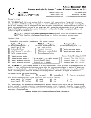 Choate Rosemary Hall

C          w
                TEACHER
                RECOMMENDATION
                                  Common Application for Summer Programs & Summer Study Abroad 2010
                                                                      Phone (203) 697-2365
                                                                         Fax (203) 697-2519
                                                                  choatesummer@choate.edu
                                                                                                                  333 Christian Street
                                                                                                             Wallingford, CT 06492
                                                                                                     www.choate.edu/summerprograms
Please print or type.

TO THE APPLICANT: Fill in your name and check the program to which you are applying. Then give this form and an
envelope to your current English teacher for completion. To ensure confidentiality, the form must be placed in an envelope that
will be sealed and signed across the seal by the teacher. When the teacher returns the signed and sealed envelope to you, mail it to
Choate Rosemary Hall Summer Programs. If your home school policy requires that credentials be sent directly to the Summer
Programs Office by the school, the school may fax this directly to us or the student should provide a properly addressed and
stamped envelope to the school official.
          EXCEPTION: If applying to the Math/Science Institute for Girls, give this form to your current science teacher.
          EXCEPTION: If applying to the Summer Study Abroad, give this form to your current language teacher.

Applicant’s Name:                                                                                              Grade:

    I am applying to the following Choate Rosemary Hall Summer Programs:
     High School Programs                           Middle School Programs                         Writing Workshop
(for students entering grades 9-12)           (for students entering grades 7-8)             (for students entering grades 7-12)
      June 27- July 30, 2010:                      June 27- July 30, 2010:
 Academic Enrichment                          Academic Enrichment                           *Writing Workshop, Session I
 John F. Kennedy ’35 Inst. in Govt.           Math/Science Institute for Girls              *Writing Workshop, Session II
 English Language Institute                   English Language Institute
    *Math Workshops, Session I                                                               Summer Study Abroad (grades 10-12)
    *Math Workshops, Session II           *SESSION DATES for 2-week programs:                Summer in China 6/24 – 7/30/2010
    *Science Workshops, Session I          Session I: June 27 – July 9                       Summer in France 6/20 – 7/25/2010
    *Science Workshops, Session II         Session II: July 11 - July 23                     Summer in Spain 6/20 – 7/28/2010
TO THE TEACHER: Please complete this form for the above-named student. Enclose the form in an envelope provided by the
student. To ensure confidentiality, seal and sign across the sealed flap, and return the envelope to the applicant. If home school
policy requires that credentials be sent directly to the Summer Programs Office by the school, the school may fax this directly to
Choate Summer Programs or the student should provide a properly addressed and stamped envelope to the school official.
The student is in what type of class? (check one)
                         Honors                     Advanced                Standard Level            Classes are not sectioned
If the student’s first language is not English, please check one in each of the following:
     Written English:  Excellent                  Good                  Fair                          Poor
     Spoken English:  Excellent                       Good              Fair                          Poor
The Choate Rosemary Hall Summer Programs are challenging programs that attract strong students who have demonstrated the
ability to succeed. Your candid evaluation of this candidate’s attitude and promise of success in a demanding program, as well as
his or her ability and willingness to contribute to the life of the community (or to the cohesiveness of the Summer Abroad group, if
applicable), is greatly appreciated.
                              Please use the space below (or additional sheets of paper) to comment.
 