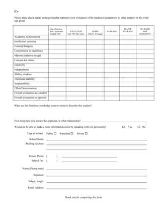 Cw
Please place check marks at the points that represent your evaluation of the student in comparison to other students in his or her
age group.


                                     One of the top                                                         BELOW        NO BASIS
                                     few I have ever        EXCELLENT              GOOD          AVERAGE   AVERAGE         FOR
                                     worked with         (top 10% this year)   (Above Average)                          JUDGMENT
Academic Achievement
Intellectual curiosity
Honesty/Integrity
Commitment to excellence
Maturity (relative to age)
Concern for others
Creativity
Independence
Ability to adjust
Emotional stability
Responsibility
Effort/Determination
Overall evaluation as a student
Overall evaluation as a person


What are the first three words that come to mind to describe this student?




How long have you known the applicant; in what relationship?

Would we be able to make a more informed decision by speaking with you personally?                            Yes      No

             Type of school:     Public        Parochial         Private 

               School Name
             Mailing Address



               School Phone      (          )
                    School Fax   (          )

        Name (Please print)

                     Signature

               Subject taught

              Email Address


                                                       Thank you for completing this form.
 
