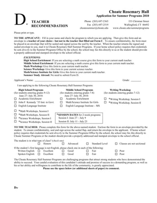 Choate Rosemary Hall

D           w
                 TEACHER
                 RECOMMENDATION
                                                                                  Application for Summer Programs 2010
                                                                      Phone (203) 697-2365
                                                                         Fax (203) 697-2519
                                                                  choatesummer@choate.edu
                                                                                                                  333 Christian Street
                                                                                                             Wallingford, CT 06492
                                                                                                     www.choate.edu/summerprograms
Please print or type.

TO THE APPLICANT: Fill in your name and check the program to which you are applying. Then give this form and an
envelope to a teacher of your choice - but not to the teacher that filled out Form C. To ensure confidentiality, the form must
be placed in an envelope that will be sealed and signed across the seal by the teacher. When the teacher returns the signed and
sealed envelope to you, mail it to Choate Rosemary Hall Summer Programs. If your home school policy requires that credentials
be sent directly to the Summer Programs Office by the school, the school may fax this directly to us or the student should provide
a properly addressed and stamped envelope to the school official.
         EXCEPTIONS:
         High School Enrichment: If you are selecting a math course give this form to your current math teacher.
         Middle School Enrichment: If you are selecting a math course give this form to your current math teacher.
         Math Workshop: Give this form to your current math teacher.
         Science Workshop: Give this form to your current science teacher.
         Math/Science Institute for Girls: Give this form to your current math teacher.
         Summer Study Abroad: No need to submit Form D.
Applicant’s Name:                                                                                              Grade:

    I am applying to the following Choate Rosemary Hall Summer Programs:
     High School Programs                            Middle School Programs                         Writing Workshop
(for students entering grades 9-12)           (for students entering grades 7-8)             (for students entering grades 7-12)
      June 27- July 30, 2010:                      June 27- July 30, 2010:
 Academic Enrichment                          Academic Enrichment                           *Writing Workshop, Session I
 John F. Kennedy ’35 Inst. in Govt.           Math/Science Institute for Girls              *Writing Workshop, Session II
 English Language Institute                   English Language Institute – MS
    *Math Workshops, Session I
    *Math Workshops, Session II          *SESSION DATES for 2-week programs:
    *Science Workshops, Session I          Session I: June 27 – July 9
    *Science Workshops, Session II         Session II: July 11 - July 23

TO THE TEACHER: Please complete this form for the above-named student. Enclose the form in an envelope provided by the
student. To ensure confidentiality, seal and sign across the sealed flap, and return the envelope to the applicant. If home school
policy requires that credentials be sent directly to the Summer Programs Office by the school, the school may fax this directly to
Choate Summer Programs or the student should provide a properly addressed and stamped envelope to the school official.
The student is in what type of class? (check one)
                        Honors                      Advanced               Standard Level            Classes are not sectioned
If the student’s first language is not English, please check one in each of the following:
     Written English:  Excellent                  Good                  Fair                         Poor
     Spoken English:  Excellent                      Good               Fair                         Poor
The Choate Rosemary Hall Summer Programs are challenging programs that attract strong students who have demonstrated the
ability to succeed. Your candid evaluation of this candidate’s attitude and promise of success in a demanding program, as well as
his or her ability and willingness to contribute to the life of the community, is greatly appreciated.
                              Please use the space below (or additional sheets of paper) to comment.




Dw
 