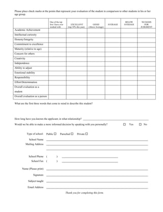 Please place check marks at the points that represent your evaluation of the student in comparison to other students in his or her
age group.

                                    One of the top                                                         BELOW         NO BASIS
                                    few I have ever        EXCELLENT              GOOD          AVERAGE   AVERAGE          FOR
                                    worked with         (top 10% this year)   (Above Average)                           JUDGMENT
Academic Achievement
Intellectual curiosity
Honesty/Integrity
Commitment to excellence
Maturity (relative to age)
Concern for others
Creativity
Independence
Ability to adjust
Emotional stability
Responsibility
Effort/Determination
Overall evaluation as a
student
Overall evaluation as a person

What are the first three words that come to mind to describe this student?




How long have you known the applicant; in what relationship?

Would we be able to make a more informed decision by speaking with you personally?                           Yes      No


             Type of school:    Public        Parochial         Private 

               School Name
             Mailing Address



               School Phone     (          )
                 School Fax     (          )

       Name (Please print)

                    Signature

               Subject taught

              Email Address

                                                      Thank you for completing this form.
 