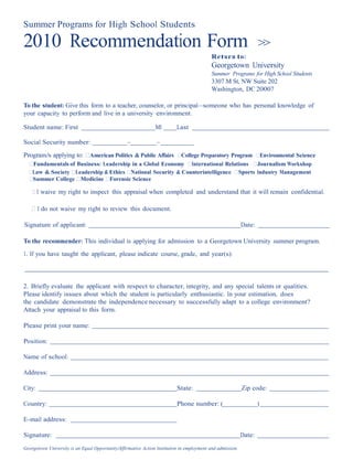 Summer Programs for High School Students

2010 Recommendation Form                                                                                            >>
                                                                                            Return to:
                                                                                            Georgetown University
                                                                                            Summer Programs for High School Students
                                                                                            3307 M St, NW Suite 202
                                                                                            Washington, DC 20007

To the student: Give this form to a teacher, counselor, or principal—someone who has personal knowledge of
your capacity to perform and live in a university environment.

Student name: First                                             MI         Last

Social Security number:                           –              –
Program/s applying to: ⁪American Politics & Public Affairs ⁪College Preparatory Program ⁪Environmental Science
  ⁪Fundamentals of Business: Leadership in a Global Economy ⁪International Relations ⁪Journalism Workshop
  ⁪Law & Society ⁪Leadership & Ethics ⁪National Security & Counterintelligence ⁪Sports Industry Management
  ⁪Summer College ⁪Medicine ⁪Forensic Science

    ⁪ I waive my right to inspect this appraisal when completed and understand that it will remain confidential.

   ⁪ I do not waive my right to review this document.

Signature of applicant:                                                                                     Date:

To the recommender: This individual is applying for admission to a Georgetown University summer program.
1. If you have taught the applicant, please indicate course, grade, and year(s):



2. Briefly evaluate the applicant with respect to character, integrity, and any special talents or qualities.
Please identify issues about which the student is particularly enthusiastic. In your estimation, does
the candidate demonstrate the independence necessary to successfully adapt to a college environment?
Attach your appraisal to this form.

Please print your name:

Position:

Name of school:

Address:

City:                                                                      State:                           Zip code:

Country:                                                                   Phone number: (                          )

E-mail address:

Signature:                                                                                                  Date:
Georgetown University is an Equal Opportunity/Affirmative Action Institution in employment and admission.
 