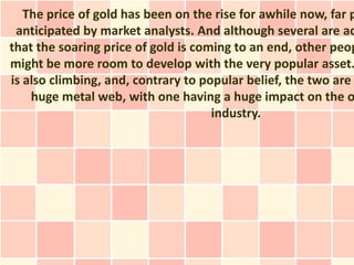 The price of gold has been on the rise for awhile now, far p
 anticipated by market analysts. And although several are ac
that the soaring price of gold is coming to an end, other peop
might be more room to develop with the very popular asset.
is also climbing, and, contrary to popular belief, the two are
    huge metal web, with one having a huge impact on the o
                                     industry.
 