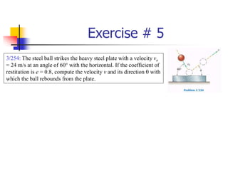 Exercise # 5
3/254: The steel ball strikes the heavy steel plate with a velocity vo
= 24 m/s at an angle of 60° with the horizontal. If the coefficient of
restitution is e = 0.8, compute the velocity v and its direction  with
which the ball rebounds from the plate.
 