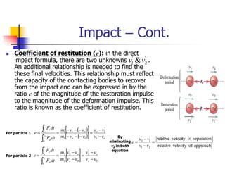 Impact – Cont.
'
2
'
1 &v
v
 Coefficient of restitution (e): in the direct
impact formula, there are two unknowns .
An additional relationship is needed to find the
these final velocities. This relationship must reflect
the capacity of the contacting bodies to recover
from the impact and can be expressed in by the
ratio e of the magnitude of the restoration impulse
to the magnitude of the deformation impulse. This
ratio is known as the coefficient of restitution.
 
 
 
  o
o
o
o
t
d
t
t
r
v
v
v
v
v
v
m
v
v
m
dt
F
dt
F
e o
o













1
'
1
1
1
'
1
1
0
 
  2
'
2
2
2
'
2
2
0
v
v
v
v
v
v
m
v
v
m
dt
F
dt
F
e
o
o
o
o
t
d
t
t
r
o
o









For particle 1
For particle 2
By
eliminating
vo in both
equation
approach
of
velocity
relative
separation
of
velocity
relative
2
1
'
1
'
2




v
v
v
v
e
 