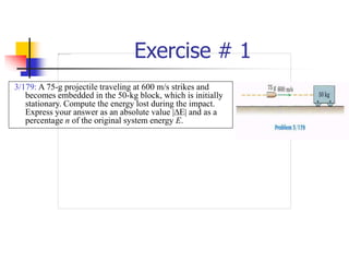 Exercise # 1
3/179: A 75-g projectile traveling at 600 m/s strikes and
becomes embedded in the 50-kg block, which is initially
stationary. Compute the energy lost during the impact.
Express your answer as an absolute value |E| and as a
percentage n of the original system energy E.
 