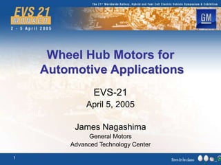 1
Wheel Hub Motors for
Automotive Applications
EVS-21
April 5, 2005
James Nagashima
General Motors
Advanced Technology Center
 
