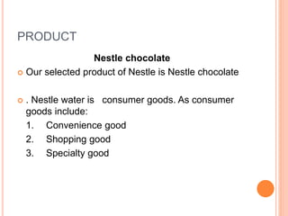 PRODUCT
Nestle chocolate
 Our selected product of Nestle is Nestle chocolate
 . Nestle water is consumer goods. As consumer
goods include:
1. Convenience good
2. Shopping good
3. Specialty good
 