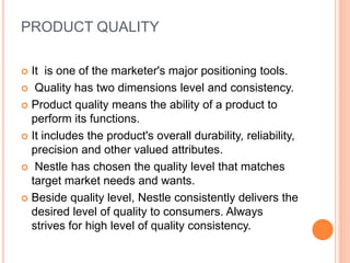 PRODUCT QUALITY
 It is one of the marketer's major positioning tools.
 Quality has two dimensions level and consistency.
 Product quality means the ability of a product to
perform its functions.
 It includes the product's overall durability, reliability,
precision and other valued attributes.
 Nestle has chosen the quality level that matches
target market needs and wants.
 Beside quality level, Nestle consistently delivers the
desired level of quality to consumers. Always
strives for high level of quality consistency.
 