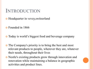 INTRODUCTION
 Headquarter in vevey,switzerland
 Founded in 1866
 Today is world’s biggest food and beverage company
 The Company's priority is to bring the best and most
relevant products to people, wherever they are, whatever
their needs, throughout their lives
 Nestle's existing products grow through innovation and
renovation while maintaining a balance in geographic
activities and product lines.
 
