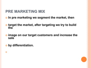 PRE MARKETING MIX
 In pre marketing we segment the market, then
 target the market, after targeting we try to build
the
 image on our target customers and increase the
sale
 by differentiation.

 