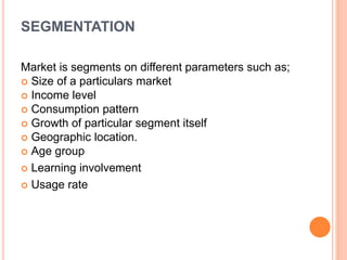 SEGMENTATION
Market is segments on different parameters such as;
 Size of a particulars market
 Income level
 Consumption pattern
 Growth of particular segment itself
 Geographic location.
 Age group
 Learning involvement
 Usage rate
 