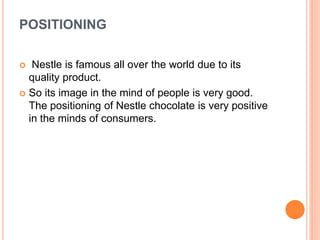 POSITIONING
 Nestle is famous all over the world due to its
quality product.
 So its image in the mind of people is very good.
The positioning of Nestle chocolate is very positive
in the minds of consumers.
 
