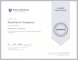 EDUCA
T
ION FOR EVE
R
YONE
CO
U
R
S
E
C E R T I F
I
C
A
TE
COURSE
CERTIFICATE
OCTOBER 05, 2015
Gianfranco Campana
Data Science in Real Life
an online non-credit course authorized by Johns Hopkins University and offered
through Coursera
has successfully completed
Brian Caffo, PhD, MS, Jeffrey Leek, PhD, Roger D. Peng, PhD
Department of Biostatistics
Johns Hopkins Bloomberg School of Public Health
Verify at coursera.org/verify/XKKW4RWEWXTX
Coursera has confirmed the identity of this individual and
their participation in the course.
 