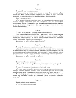13
Члан 15.
У члану 38. став 4. мења се и гласи:
„Повезана лица у смислу овог закона, не могу бити чланови одбора
поверилаца. Сви чланови одбора поверилаца су дужни да суду, стечајном
управнику и свим повериоцима доставе емаил адресе за комуникацију.”
Став 9. мења се и гласи:
„Ако се на првом поверилачком рочишту не формирају поверилачки органи,
дужност одбора поверилаца врши пет поверилаца чија су необезбеђена
потраживања највећа у односу на укупна потраживања према стечајном дужнику
у односу на списак потраживања формиран за потребе гласања на првом
поверилачком рочишту.”
Члан 16.
У члану 39. после става 2. додаје се нови став 3, који гласи:
„Ако председник одбора поверилаца у року од пет дана од дана добијања
предлога више од половине чланова одбора не закаже седницу одбора
поверилаца, предлагачи могу да закажу седницу одбора поверилаца, предложе
дневни ред и одреде новог председника одбора.”
Досадашњи ст. 3, 4, 5. и 6. постају ст. 4, 5, 6. и 7.
Члан 17.
У члану 41. после става 1. додаје се нови став 2, који гласи:
„Одбор поверилаца има право да о свом трошку ангажује стручно лице, које
ће извршити анализу пословања стечајног дужника. Стечајни управник је дужан
да ангажованом стручном лицу омогући потпун приступ и увид у пословне књиге,
рачуноводствене исправе и другу релевантну документацију стечајног дужника.”
Досадашњи ст. 2, 3. и 4. постају ст. 3, 4. и 5.
Члан 18.
Назив члана 44. мења се и гласи:
„Злоупотреба захтева за изузеће и искључење и друге злоупотребе права”
У члану 44. после става 4. додају се ст. 5. и 6, који гласе:
„Промена седишта стечајног дужника два месеца пре подношења предлога и
промена седишта стечајног дужника након подношења предлога за покретање
стечајног поступка не утиче на месну надлежност суда у стечајном поступку.
На злоупотребу права промене седишта из става 5. овог члана суд води
рачуна по приговору странке, до доношења одлуке о отварању стечајног
поступка.”
Члан 19.
Назив члана 49. мења се и гласи:
„Разлучни и заложни поверилац”

 