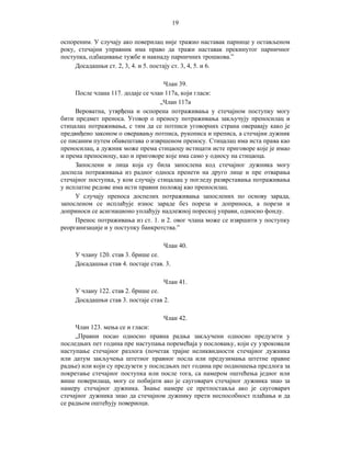 19
оспореним. У случају ако поверилац није тражио наставак парнице у остављеном
року, стечајни управник има право да тражи наставак прекинутог парничног
поступка, одбацивање тужбе и накнаду парничних трошкова.”
Досадашњи ст. 2, 3, 4. и 5. постају ст. 3, 4, 5. и 6.
Члан 39.
После члана 117. додаје се члан 117а, који гласи:
„Члан 117а
Вероватна, утврђена и оспорена потраживања у стечајном поступку могу
бити предмет преноса. Уговор о преносу потраживања закључују преносилац и
стицалац потраживања, с тим да се потписи уговорних страна оверавају како је
предвиђено законом о оверавању потписа, рукописа и преписа, а стечајни дужник
се писаним путем обавештава о извршеном преносу. Стицалац има иста права као
преносилац, а дужник може према стицаоцу истицати исте приговоре које је имао
и према преносиоцу, као и приговоре које има само у односу на стицаоца.
Запослени и лица која су била запослена код стечајног дужника могу
доспела потраживања из радног односа пренети на друго лице и пре отварања
стечајног поступка, у ком случају стицалац у погледу разврставања потраживања
у исплатне редове има исти правни положај као преносилац.
У случају преноса доспелих потраживања запослених по основу зарада,
запосленом се исплаћује износ зараде без пореза и доприноса, а порези и
доприноси се асигнационо уплаћују надлежној пореској управи, односно фонду.
Пренос потраживања из ст. 1. и 2. овог члана може се извршити у поступку
реорганизације и у поступку банкротства.”
Члан 40.
У члану 120. став 3. брише се.
Досадашњи став 4. постаје став. 3.
Члан 41.
У члану 122. став 2. брише се.
Досадашњи став 3. постаје став 2.
Члан 42.
Члан 123. мења се и гласи:
„Правни посао односно правна радња закључени односно предузети у
последњих пет година пре наступања поремећаја у пословању, који су узроковали
наступање стечајног разлога (почетак трајне неликвидности стечајног дужника
или датум закључења штетног правног посла или предузимања штетне правне
радње) или који су предузети у последњих пет година пре подношења предлога за
покретање стечајног поступка или после тога, са намером оштећења једног или
више поверилаца, могу се побијати ако је сауговарач стечајног дужника знао за
намеру стечајног дужника. Знање намере се претпоставља ако је сауговарач
стечајног дужника знао да стечајном дужнику прети неспособност плаћања и да
се радњом оштећују повериоци.

 