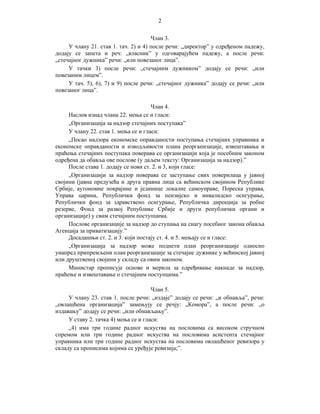 2
Члан 3.
У члану 21. став 1. тач. 2) и 4) после речи: „директор” у одређеном падежу,
додају се запета и реч: „власник” у одговарајућем падежу, а после речи:
„стечајног дужника” речи: „или повезаног лица”.
У тачки 3) после речи: „стечајним дужником” додају се речи: „или
повезаним лицем”.
У тач. 5), 6), 7) и 9) после речи: „стечајног дужника” додају се речи: „или
повезаног лица”.
Члан 4.
Наслов изнад члана 22. мења се и гласи:
„Организација за надзор стечајних поступака”
У члану 22. став 1. мења се и гласи:
„Посао надзора економске оправданости поступања стечајних управника и
економске оправданости и изводљивости плана реорганизације, извештавања и
праћења стечајних поступака поверава се организацији која је посебним законом
одређена да обавља ове послове (у даљем тексту: Организација за надзор).”
После става 1. додају се нови ст. 2. и 3, који гласе:
„Организацији за надзор поверава се заступање свих поверилаца у јавној
својини (јавна предузећа и друга правна лица са већинском својином Републике
Србије, аутономне покрајине и јединице локалне самоуправе, Пореска управа,
Управа царина, Републички фонд за пензијско и инвалидско осигурање,
Републички фонд за здравствено осигурање, Републичка дирекција за робне
резерве, Фонд за развој Републике Србије и други републички органи и
организације) у свим стечајним поступцима.
Послове организације за надзор до ступања на снагу посебног закона обавља
Агенција за приватизацију.”
Досадашњи ст. 2. и 3. који постају ст. 4. и 5. мењају се и гласе:
„Организација за надзор може поднети план реорганизације односно
унапред припремљени план реорганизације за стечајне дужнике у већинској јавној
или друштвеној својини у складу са овим законом.
Министар прописује основе и мерила за одређивање накнаде за надзор,
праћење и извештавање о стечајним поступцима.”
Члан 5.
У члану 23. став 1. после речи: „издаје” додају се речи: „и обнавља”, речи:
„овлашћена организација” замењују се речју: „Комора”, а после речи: „о
издавању” додају се речи: „или обнављању”.
У ставу 2. тачка 4) мења се и гласи:
„4) има три године радног искуства на пословима са високом стручном
спремом или три године радног искуства на пословима асистента стечајног
управника или три године радног искуства на пословима овлашћеног ревизора у
складу са прописима којима се уређује ревизија;”.

 