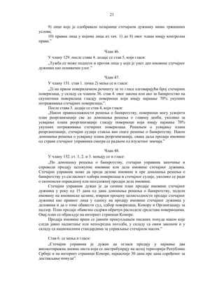 21
9) лице које је одобравало позајмице стечајном дужнику мимо тржишних
услова;
10) правна лица у којима лица из тач. 1) до 8) овог члана имају контролна
права.”
Члан 46.
У члану 129. после става 4. додаје се став 5, који гласи:
„Тужба се може поднети и против лица у које је унет део имовине стечајног
дужника као оснивачки улог.”
Члан 47.
У члану 131. став 1. тачка 2) мења се и гласи:
„2) на првом поверилачком рочишту за то гласа одговарајући број стечајних
поверилаца, у складу са чланом 36. став 4. овог закона или ако за банкротство на
скупштини поверилаца гласају повериоци који имају најмање 70% укупних
потраживања стечајних поверилаца;”.
После става 3. додаје се став 4, који гласи:
„Након правноснажности решења о банкротству, повериоци могу усвојити
план реорганизације све до доношења решења о главној деоби, уколико за
усвајање плана реорганизације гласају повериоци који имају најмање 70%
укупних потраживања стечајних поверилаца. Решењем о усвајању плана
реорганизације, стечајни судија ставља ван снаге решење о банкротству. Након
доношења решења о усвајању плана реорганизације, свака даља продаја имовине
од стране стечајног управника сматра се радњом од изузетног значаја.”
Члан 48.
У члану 132. ст. 1, 2. и 3. мењају се и гласе:
„По доношењу решења о банкротству, стечајни управник започиње и
спроводи продају целокупне имовине или дела имовине стечајног дужника.
Стечајни управник може да прода делове имовине и пре доношења решења о
банкротству уз сагласност одбора поверилаца и стечајног судије, уколико се ради
о економски оправданој или неодложној продаји дела имовине.
Стечајни управник дужан је да сачини план продаје имовине стечајног
дужника у року од 15 дана од дана доношења решења о банкротству, подели
имовину на имовинске целине, изврши процену целисходности продаје стечајног
дужника као правног лица у односу на продају имовине стечајног дужника у
деловима и да о томе обавести суд, одбор поверилаца, Комору и Организацију за
надзор. План продаје обавезно садржи обрачун расподеле средстава повериоцима.
Овај план се објављује на интернет страници Коморе.
Продаја имовине врши се јавним прикупљањем писаних понуда након које
следи јавно надметање или непосредна погодба, у складу са овим законом и у
складу са националним стандардима за управљање стечајном масом.”
Став 6. се мења и гласи:
„Стечајни управник је дужан да огласи продају у најмање два
високотиражна дневна листа који се дистрибуирају на целој територији Републике
Србије и на интернет страници Коморе, најкасније 30 дана пре дана одређеног за
достављање понуда”.

 