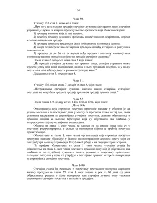 24
Члан 50.
У члану 135. став 2. мења се и гласи:
„Пре него што изложи продаји стечајног дужника као правно лице, стечајни
управник је дужан да изврши процену његове вредности која обавезно садржи:
1) процену имовине која је под теретом;
2) посебну процену основних средстава, инвестиционих некретнина, опреме
и залиха намењених продаји
3) процену приносне вредности сваке појединачне имовинске целине,
4) нацрт деобе средстава остварених продајом између стечајних и разлучних
поверилаца и
5) процену да ли би се остварила већу вредност ако неку имовину или
имовинске целине продаје одвојено од продаје стечајног дужника.”
После става 2. додаје се нови став 3, који гласи:
„Из продаје стечајног дужника као правног лица, стечајни управник може
изузети једну или више имовинских целина и њих продавати посебно, а у циљу
постизања што веће вредности уновчене стечајне масе.”
Досадашњи став 3. постаје став 4.
Члан 51.
У члану 136. после става 7. додаје се став 8, који гласи:
„Потраживања стечајног дужника настала након отварања стечајног
поступка не могу бити предмет продаје приликом продаје правног лица.”
Члан 52.
После члана 149. додају се чл. 149а, 149б и 149в, који гласе:
„Члан 149а
Организација која спроводи поступак принудне наплате у обавези је да
једном месечно и то последњег дана у месецу са пресеком стања на тај дан, свим
судовима надлежним за спровођење стечајног поступка, достави обавештење о
правним лицима са њихове територије која су обуставила сва плаћања у
непрекидном трајању од најмање годину дана.
Обавеза из става 1. овог члана не односи се на правна лица која су у
поступку реструктурирања у складу са прописима којима се уређује поступак
приватизације.
Обавештење из става 1. овог члана организација која спроводи поступак
принудне наплате објављује у једном високотиражном дневном листу који се
дистрибуира на целој територији Републике Србије и на својој интернет страни.
По пријему обавештења из става 1. овог члана, стечајни судија ће
обавештење из става 1. овог члана доставити правном лицу које је обуставило сва
плаћања и по службеној дужности донети решење о покретању претходног
стечајног поступка у коме се утврђује и постојање правног интереса поверилаца
за спровођење стечајног поступка.
Члан 149б
Стечајни судија ће решењем о покретању претходног поступка одредити
висину предујма из члана 59. став 1. овог закона и рок од 60 дана од дана
објављивања решења у коме повериоци или стечајни дужник могу тражити
спровођење стечајног поступка и положити предујам.

 