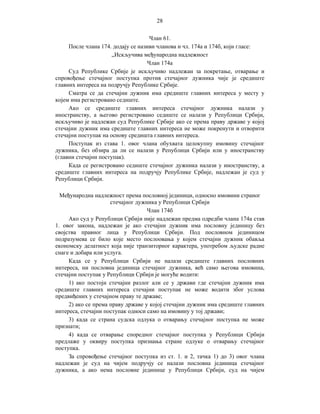 28
Члан 61.
После члана 174. додају се називи чланова и чл. 174а и 174б, који гласе:
„Искључива међународна надлежност
Члан 174а
Суд Републике Србије је искључиво надлежан за покретање, отварање и
спровођење стечајног поступка против стечајног дужника чије је средиште
главних интереса на подручју Републике Србије.
Сматра се да стечајни дужник има средиште главних интереса у месту у
којем има регистровано седиште.
Ако се средиште главних интереса стечајног дужника налази у
иностранству, а његово регистровано седиште се налази у Републици Србији,
искључиво је надлежан суд Републике Србије ако се према праву државе у којој
стечајни дужник има средиште главних интереса не може покренути и отворити
стечајни поступак на основу средишта главних интереса.
Поступак из става 1. овог члана обухвата целокупну имовину стечајног
дужника, без обзира да ли се налази у Републици Србији или у иностранству
(главни стечајни поступак).
Када се регистровано седиште стечајног дужника налази у иностранству, а
средиште главних интереса на подручју Републике Србије, надлежан је суд у
Републици Србији.
Међународна надлежност према пословној јединици, односно имовини страног
стечајног дужника у Републици Србији
Члан 174б
Ако суд у Републици Србији није надлежан предма одредби члана 174а став
1. овог закона, надлежан је ако стечајни дужник има пословну јединицу без
својства правног лица у Републици Србији. Под пословном јединицом
подразумева се било које место послоовања у којем стечајни дужник обавља
економску делатност која није транзиторног карактера, употребом људске радне
снаге и добара или услуга.
Када се у Републици Србији не налази средиште главних пословних
интереса, ни пословна јединица стечајног дужника, већ само његова имовина,
стечајни поступак у Републици Србији је могуће водити:
1) ако постоји стечајни разлог али се у држави где стечајни дужник има
средиште главних интереса стечајни поступак не може водити због услова
предвиђених у стечајном праву те државе;
2) ако се према праву државе у којој стечајни дужник има средиште главних
интереса, стечајни поступак односи само на имовину у тој држави;
3) када се страна судска одлука о отварању стечајног поступка не може
признати;
4) када се отварање споредног стечајног поступка у Републици Србији
предлаже у оквиру поступка признања стране одлуке о отварању стечајног
поступка.
За спровођење стечајног поступка из ст. 1. и 2, тачка 1) до 3) овог члана
надлежан је суд на чијем подручју се налази пословна јединица стечајног
дужника, а ако нема пословне јединице у Републици Србији, суд на чијем

 