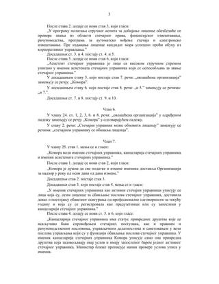 3
После става 2. додаје се нови став 3, који гласи:
„У програму полагања стручног испита за добијање лиценце обезбедиће се
провера знања из области стечајног права, финансијског извештавања,
рачуноводства, програма за аутоматско вођење стечаја и електронско
извештавање. Пре издавања лиценце кандидат мора успешно проћи обуку из
корпоративног управљања.”
Досадашњи ст. 3. и 4. постају ст. 4. и 5.
После става 5. додаје се нови став 6, који гласи:
„Асистент стечајног управника је лице са високом стручном спремом
уписано у именик асистената стечајних управника који се оспособљава за звање
стечајног управника.”
У досадашњем ставу 5. који постаје став 7. речи: „овлашћена организација”
замењују се речју: „Комора”.
У досадашњем ставу 6. који постаје став 8. речи: „и 5.” замењују се речима:
„и 7.”.
Досадашњи ст. 7. и 8. постају ст. 9. и 10.
Члан 6.
У члану 24. ст. 1, 2, 3, 6. и 8. речи: „овлашћена организација” у одређеном
падежу замењују се речју „Комора” у одговарајућем падежу.
У ставу 2. речи: „Стечајни управник може обновити лиценцу” замењују се
речима: „стечајном управнику се обнавља лиценца”.
Члан 7.
У члану 25. став 1. мења се и гласи:
„Комора води именик стечајних управника, канцеларија стечајних управника
и именик асистената стечајних управника.”
После става 1. додаје се нови став 2, који гласи:
„Комора је дужна да све податке и измене именика доставља Организацији
за надзор у року од осам дана од дана измене.”
Досадашњи став 2. постаје став 3.
Досадашњи став 3. који постаје став 4. мења се и гласи:
„У именик стечајних управника као активни стечајни управници уписују се
лица која су, осим лиценце за обављање послова стечајног управника, доставила
доказ о постојању обавезног осигурања од професионалне одговорности за текућу
годину и која су се регистровала као предузетници или су запослени у
канцеларији стечајног управника.”
После става 4. додају се нови ст. 5. и 6, који гласе:
„Канцеларија стечајног управника има статус привредног друштва које се
искључиво бави спровођењем стечајних поступака, као и правним и
рачуноводственим пословима, управљачким делатностима и саветовањем у вези
послова управљања који су у функцији обављања послова стечајног управника. У
именик канцеларија стечајних управника Комора уписује само она привредна
друштва која задовољавају овај услов и имају запосленог барем једног активног
стечајног управника. Министар ближе прописује начин провере услова уписа у
именик.

 