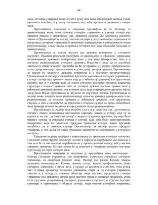 44
лица, стечајни управник може изузети једну или више имовинских целина и њих
продавати посебно, а у циљу постизања што веће вредности уновчене стечајне
масе.
Предложеним изменама и допунама предвиђено је да Агенција за
приватизацију више нема положај стечајног управника у случају стечаја над
правним лицима у друштвеној одн. државној својини. До доношења посебног
закона о Организацији за надзор, послове надзора у делу економске оправданости
поступања стечајних управника и економске оправданости и изводљивости плана
реорганизације, извештавања и праћења стечајног поступка обављаће Агенција за
приватизацију.
Организација за надзор заступа све државне повериоце у стечајном
поступку. Оваквим решењем омогућава се рационално и ефикасно управљање
потраживањем државних поверилаца, како у поступку банкротства, тако и у
поступку реорганизације стечајног дужника. Имајући у виду да се посебним
законом (о приватизацији) предвиђа да ће се правила о унапред припремљеном
плану реорганизације примењивати и у поступку реструктуирања, Организација
за надзор ће заступати државне повериоце и у поступку реструктуирања.
Организација за надзор је овлашћени предлагач именовања стечајног управника у
случају стечаја над правним лицем које је у већинској државној или друштвеној
својини, као и у случају када се током стечајног поступка промени власничка
структура стечајног дужника тако да стечајни дужник постане правно лице у
већинској државној својини, под условом да се ради о привредном друштву које је
закључком Владе проглашено за друштво од изузетног значаја. Организација за
надзор може поднети план реорганизације односно унапред припремљени план
реорганизације за стечајне дужнике у већинској државној или друштвеној
својини, а има и овлашћење да предложи стечајном судији да преко овлашћеног
лица провери тачност података из предложеног плана реорганизације.
Организација за надзор има посебну улогу и у поступку тзв. „аутоматског
стечаја”. Након оглашавања неуставним одредаба Закона о стечају које су се
односиле на тзв. „аутоматски стечај” створила се правна празнина, јер није било
правног основа за отварање стечаја у случају када није било заинтересованих
поверилаца који би уплатили предујам трошкова стечаја. Закон предвиђа
могућност да у оваквом случају Организација за надзор уплати предујам
трошкова, с тим да ће се такви трошкови приоритетно намиривати у стечајном
поступку.
Трошкови надзора праћења и извештавања су трошкови стечајног поступка.
Надлежно министарство прописује основе и мерила за одређивање ове накнаде, с
тим што ће се ова накнада одређивати не у процентуалном износу, већ у висини
стварних трошкова. На овај начин ће се смањити и трошкови стечајног поступка
који падају на терет стечајне масе.
Предложеним изменама и допунама је предвиђена нова институција Комора стечајних управника, као непрофитно струковно удружење стечајних
управника, са својством правног лица. Надзор над радом Коморе обавља
надлежно министарство. Комора доноси статут, кодекс професионалне етике
стечајних управника и друге акте, у складу са законом и статутом, чува углед,
част и права професије стечајних управника, стара се да стечајни управници
савесно и у складу са законом обављају своје послове; представља стечајне
управнике код државних органа ради заштите права и интереса професије, стара
се о стручном усавршавању стечајних управника и организује стручне скупове,
семинаре и саветовања у области стечаја, води именик стечајних управника,

 