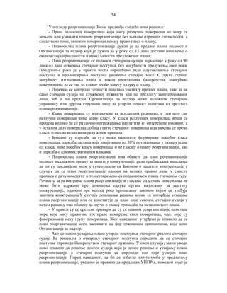 54
У погледу реорганизације Закон предвиђа следећа нова решења:
- Права заложних поверилаца који нису разлучни повериоци не могу се
мењати или умањити планом реорганизације без њихове изричите сагласности, а
следствено томе, заложни повериоци немају право гласа о плану;
- Подносилац плана реорганизације дужан је да предлог плана поднесе и
Организацији за надзор која је дужна да у року од 15 дана достави мишљење о
економској оправданости и изводљивости предложеног плана;
- План реорганизације се подноси стечајном судији најкасније у року од 90
дана од дана отварања стечајног поступка, без могућности продужења овог рока.
Продужење рока је у пракси често коришћено ради одуговлачења стечајног
поступка и пролонгирања поступка уновчења стечајне масе. С друге стране,
могућност изгласавања плана и након проглашења банкротства, омогућава
повериоцима да се све до главне деобе донесу одлуку о плану.
- Појачава се контрола тачности података унетих у предлог плана, тако да не
само стечајни судија по службеној дужности или по предлогу заинтересованог
лица, већ и на предлог Организације за надзор може наложити стечајном
управнику или другом стручном лицу да утврди тачност података из предлога
плана реорганизације.
- Класе поверилаца су изједначене са исплатним редовима, с тим што сви
разлучни повериоци чине једну класу. У класи разлучних поверилаца врши се
процена колико ће се разлучно потраживање наплатити из оптерећене имовине, а
у осталом делу поверилац добија статус стечајног повериоца и разврства се према
класи, односно исплатном реду којем припада.
- Брисане су одредбе да суд може наложити формирање посебне класе
поверилаца, одредба да лица која имају више од 30% потраживања у оквиру једне
од класа, чине посебну класу поверилаца и не гласају о плану реорганизације, као
и одредба о административним класама.
- Подносилац плана реорганизације има обавезу да план реорганизације
поднесе надлежном органу за заштиту конкуренције, ради прибављања мишљења
да ли су предвиђене мере у супротности са Законом о заштити конкуренције у
случају да се план реорганизације односи на велико правно лице у смислу
прописа о рачуноводству и то истовремено са подношењем плана стечајном суду.
Рочиште за разматрање плана реорганизације и гласање од стране поверилаца не
може бити одржано пре доношења одлуке органа надлежног за заштиту
конкуренције, односно пре истека рока прописаног законом којим се уређује
заштита конкуренцијеУ случају доношења решења којим се потврђује усвајање
плана реорганизације или се констатује да план није усвојен, стечајни судија у
истом решењу има обавезу да одучи о свакој примедби на незаконитост плана.
- У пракси су се сретали примери да су се планом реорганизације наметале
мере које нису правично третирале намирење свих поверилаца, одн. које су
фаворизовале неку групу поверилаца. Због наведеног, утврђено је правило да се
план реорганизације мора заснивати на фер тржишним принципима, које цени
Организација за надзор.
- Ако се након усвајања плана утврди постојање стечајног разлога стечајни
судија ће решењем о отварању стечајног поступка одредити да се стечајни
поступак спроводи банкротством стечајног дужника. У овом случају, закон уводи
ново правило да решење доноси судија који је донео решење о усвајању плана
реорганизације, а стечајни поступак се спроводи као није усвојен план
реорганизације. Поред наведеног, да би се избегле злоупотребе у предлагању
плана реорганизације, уведено је правило да предлагач УППР-а, поводом којег је

 