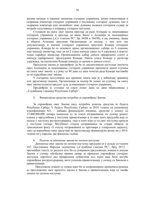 58
висине награде и накнаде трошкова стечајног управника, начин извештавања и
садржина извештаја стечајног управника о пословању стечајног дужника, као и
садржина извештаја које овлашћено лице дужника подноси стечајном судији за
потребе одлучивања о отварању стечајног поступка.
Ступањем на снагу овог закона престаје да ради Агенција за лиценцирање
стечајних управника и престаје да важи Закон о Агенцији за лиценцирање
стечајних управника („Сл. гласник РС”, бр. 84/04 и 104/09), а сву имовину, права
и обавезе Агенције преузима Организација за надзор, с тим што сву
документацију и именик стечајних управника преузима Комора стечајних
управника. Комора ће се основати преко организационог одбора од 9 чланова,
које именује министар, тако да по 2 члана именује свако од 4 удружења а деветог
члана одређује министар. Организациони одбор доноси привремени статут и
именује привременог председника Коморе. Након уписа Коморе у регистар
удружења, на скупштини Коморе именују се органи и доноси статут.
Предлогом закона је предвиђено да ће се дисциплински поступци започети
пред Агенцијом за лиценцирање стечајних управника прекинути даном ступања
на снагу овог закона, а у року од 90 дана од дана почетка рада Коморе наставиће
се по одредбама овог закона.
У стечајним поступцима над правним лицем које је у већинској државној
или друштвеној својини, Организација за надзор ће одмах по ступању на снагу
овог закона поднети предлог суду за именовање стечајног управника.
Предвиђено је ступање на снагу осмог дана од дана објављивања у
„Службеном гласнику Републике Србије”.
5.

Финансијска средства потребна за спровођење Закона

За спровођење овог Закона нису потребна додатна средства из буџета
Републике Србије. У буџету Републике Србије за 2014. годину на економској
класификацији 621 – набавка финансијске имовине, средства у износу од
17.400.000.000 динара намењена су за откуп потраживања по основу радног
односа у предузећима у поступку приватизације и то како оних предузећа која се
налазе у поступку реструктурирања, тако и оних који су из овог поступка прешли
у поступак стечаја. Могућност откупа потраживања не ствара обавезу за
транзициони фонд. О откупу потраживања се преговара у социјалном дијалогу,
тако да коришћење ових средстава не представљају финансијски ризик ни у 2014.
години ни у наредне две фискалне године.
6. Разлози за доношење закона по хитном поступку
Доношење овог закона по хитном поступку предлаже се у складу са чланом
167. Пословника Народне скупштине („Службени гласник РС”, брoj 20/12 –
пречишћен текст), из разлога што би се усвајањем предложених измена и допуна
Закона о стечају обезбедио правни оквир за ефикасно спровођење стечајног
поступка, нарочито над привредним субјектима код којих није било могуће
спровођење реструктурирања, нити успешна приватизација, у складу са Законом о
приватизацији.
Предложене измене су нужне како би се координирано применила решења
из предложених овог предлога закона и Закона о приватизацији, који се такође
доноси по хитном поступку.

 