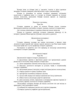 9
Комора може да оствари увид у: предмете, податке и други архивски
материјал стечајних управника; књиговодствену и другу документацију.
Комора је овлашћена да наложи стечајном управнику отклањање
недостатака у одређеном року, а у случају да стечајни управник не отклони
указани недостатак, председник Коморе подноси предлог за покретање
дисциплинског поступка.
Извештај о пословању
Члан 34и
Стечајни управник је дужан да подноси Комори једном годишње
финансијски извештај о пословању стечајног дужника, односно о стечајној маси.
Акт о начину извештавања и садржини извештаја доноси министар.
Подаци из годишњег извештаја стечајних управника објављују се на
интернет страници Министарства и Коморе и доступни су јавности.
Дисциплинска одговорност
Члан 34ј
Стечајни управник одговара ако својим поступцима у вршењу своје
делатности крши одредбе овог закона и других прописа и ако било којим својим
поступком вређа част и углед професије стечајног управника.
Одговорност за кривично дело или прекршај не искључује дисциплинску
одговорност стечајног управника.
Дисциплинске повреде
Члан 34к
Дисциплинске повреде стечајног управника су:
1) предузимање правних и фактичких радњи или пропуштањем дужних
радњи које за последицу имају умањење стечајне масе;
2) свесно прикривање законске сметње која је услов за именовање;
3) обављање делатности неспојиве са угледом, чашћу и независношћу
стечајног управника;
4) предузимање радњи у поступку и поред постојања разлога за искључење;
5) повреда дужности чувања службене тајне;
6) прекорачење овлашћења поверених законом;
7) наплата веће награде или накнаде трошкова него што је прописано;
8) вођење књига и евиденција супротно прописима;
9) јавно изношење личних, породичних и материјалних прилика странака до
којих је дошао у вршењу делатности стечајног управника;
10) неплаћање чланарине Комори два месеца узастопно или три месеца са
прекидима у току календарске године;
11) одбијање без оправданог разлога да се стручно усавршава;
12) повреде дужности утврђених другим прописима.

 